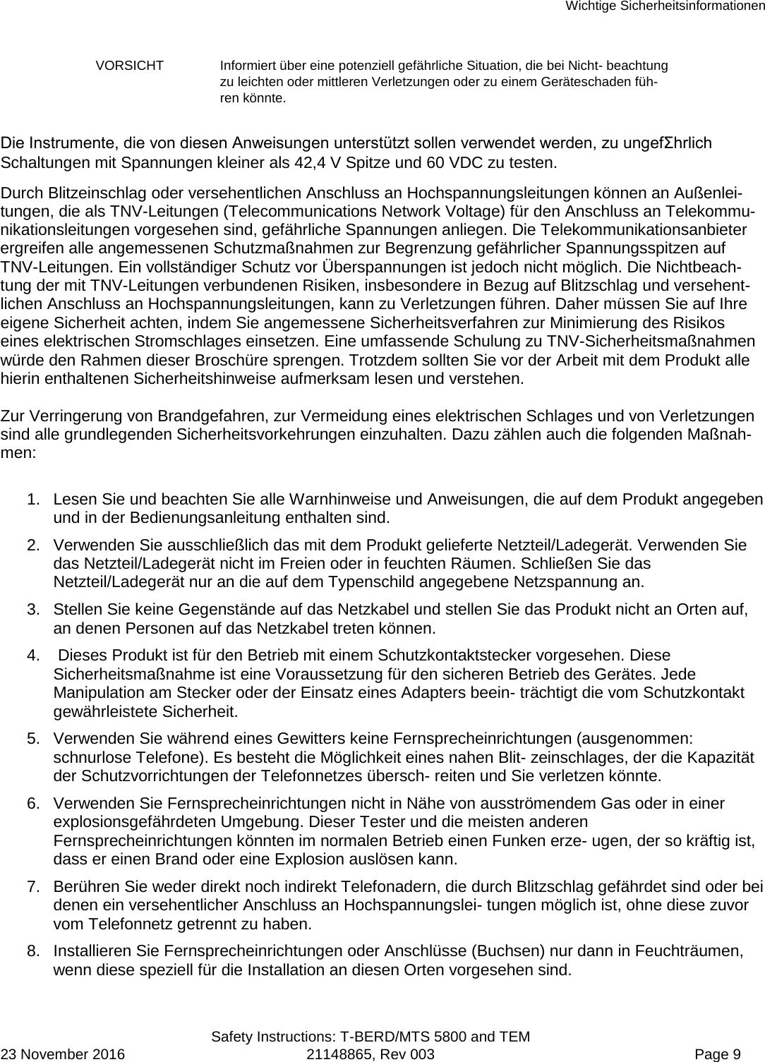 Wichtige Sicherheitsinformationen  Safety Instructions: T-BERD/MTS 5800 and TEM 23 November 2016 21148865, Rev 003  Page 9 VORSICHT Informiert über eine potenziell gefährliche Situation, die bei Nicht- beachtung zu leichten oder mittleren Verletzungen oder zu einem Geräteschaden füh-ren könnte. Die Instrumente, die von diesen Anweisungen unterstützt sollen verwendet werden, zu ungefΣhrlich Schaltungen mit Spannungen kleiner als 42,4 V Spitze und 60 VDC zu testen.  Durch Blitzeinschlag oder versehentlichen Anschluss an Hochspannungsleitungen können an Außenlei-tungen, die als TNV-Leitungen (Telecommunications Network Voltage) für den Anschluss an Telekommu-nikationsleitungen vorgesehen sind, gefährliche Spannungen anliegen. Die Telekommunikationsanbieter ergreifen alle angemessenen Schutzmaßnahmen zur Begrenzung gefährlicher Spannungsspitzen auf TNV-Leitungen. Ein vollständiger Schutz vor Überspannungen ist jedoch nicht möglich. Die Nichtbeach- tung der mit TNV-Leitungen verbundenen Risiken, insbesondere in Bezug auf Blitzschlag und versehent-lichen Anschluss an Hochspannungsleitungen, kann zu Verletzungen führen. Daher müssen Sie auf Ihre eigene Sicherheit achten, indem Sie angemessene Sicherheitsverfahren zur Minimierung des Risikos eines elektrischen Stromschlages einsetzen. Eine umfassende Schulung zu TNV-Sicherheitsmaßnahmen würde den Rahmen dieser Broschüre sprengen. Trotzdem sollten Sie vor der Arbeit mit dem Produkt alle hierin enthaltenen Sicherheitshinweise aufmerksam lesen und verstehen.  Zur Verringerung von Brandgefahren, zur Vermeidung eines elektrischen Schlages und von Verletzungen sind alle grundlegenden Sicherheitsvorkehrungen einzuhalten. Dazu zählen auch die folgenden Maßnah-men:  1. Lesen Sie und beachten Sie alle Warnhinweise und Anweisungen, die auf dem Produkt angegeben und in der Bedienungsanleitung enthalten sind. 2. Verwenden Sie ausschließlich das mit dem Produkt gelieferte Netzteil/Ladegerät. Verwenden Sie das Netzteil/Ladegerät nicht im Freien oder in feuchten Räumen. Schließen Sie das Netzteil/Ladegerät nur an die auf dem Typenschild angegebene Netzspannung an. 3. Stellen Sie keine Gegenstände auf das Netzkabel und stellen Sie das Produkt nicht an Orten auf, an denen Personen auf das Netzkabel treten können. 4.   Dieses Produkt ist für den Betrieb mit einem Schutzkontaktstecker vorgesehen. Diese Sicherheitsmaßnahme ist eine Voraussetzung für den sicheren Betrieb des Gerätes. Jede Manipulation am Stecker oder der Einsatz eines Adapters beein- trächtigt die vom Schutzkontakt gewährleistete Sicherheit. 5. Verwenden Sie während eines Gewitters keine Fernsprecheinrichtungen (ausgenommen: schnurlose Telefone). Es besteht die Möglichkeit eines nahen Blit- zeinschlages, der die Kapazität der Schutzvorrichtungen der Telefonnetzes übersch- reiten und Sie verletzen könnte. 6. Verwenden Sie Fernsprecheinrichtungen nicht in Nähe von ausströmendem Gas oder in einer explosionsgefährdeten Umgebung. Dieser Tester und die meisten anderen Fernsprecheinrichtungen könnten im normalen Betrieb einen Funken erze- ugen, der so kräftig ist, dass er einen Brand oder eine Explosion auslösen kann. 7. Berühren Sie weder direkt noch indirekt Telefonadern, die durch Blitzschlag gefährdet sind oder bei denen ein versehentlicher Anschluss an Hochspannungslei- tungen möglich ist, ohne diese zuvor vom Telefonnetz getrennt zu haben. 8. Installieren Sie Fernsprecheinrichtungen oder Anschlüsse (Buchsen) nur dann in Feuchträumen, wenn diese speziell für die Installation an diesen Orten vorgesehen sind. 