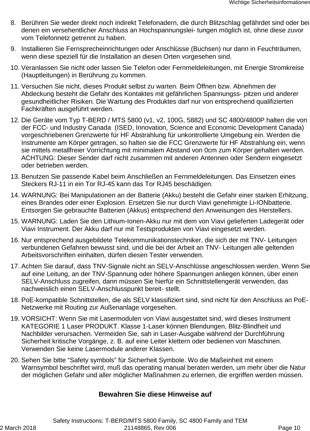 Wichtige Sicherheitsinformationen  Safety Instructions: T-BERD/MTS 5800 Family, SC 4800 Family and TEM 2 March 2018 21148865, Rev 006  Page 10 8. Berühren Sie weder direkt noch indirekt Telefonadern, die durch Blitzschlag gefährdet sind oder bei denen ein versehentlicher Anschluss an Hochspannungslei- tungen möglich ist, ohne diese zuvor vom Telefonnetz getrennt zu haben. 9. Installieren Sie Fernsprecheinrichtungen oder Anschlüsse (Buchsen) nur dann in Feuchträumen, wenn diese speziell für die Installation an diesen Orten vorgesehen sind. 10. Veranlassen Sie nicht oder lassen Sie Telefon oder Fernmeldeleitungen, mit Energie Stromkreise (Hauptleitungen) in Berührung zu kommen. 11. Versuchen Sie nicht, dieses Produkt selbst zu warten. Beim Öffnen bzw. Abnehmen der Abdeckung besteht die Gefahr des Kontaktes mit gefährlichen Spannungss- pitzen und anderer gesundheitlicher Risiken. Die Wartung des Produktes darf nur von entsprechend qualifizierten Fachkräften ausgeführt werden. 12. Die Geräte vom Typ T-BERD / MTS 5800 (v1, v2, 100G, 5882) und SC 4800/4800P halten die von der FCC- und Industry Canada  (ISED, Innovation, Science and Economic Development Canada) vorgeschriebenen Grenzwerte für HF Abstrahlung für unkontrollierte Umgebung ein. Werden die Instrumente am Körper getragen, so halten sie die FCC Grenzwerte für HF Abstrahlung ein, wenn sie mittels metallfreier Vorrichtung mit minimalem Abstand von 0cm zum Körper gehalten werden. ACHTUNG: Dieser Sender darf nicht zusammen mit anderen Antennen oder Sendern eingesetzt oder betrieben werden. 13. Benutzen Sie passende Kabel beim Anschließen an Fernmeldeleitungen. Das Einsetzen eines Steckers RJ-11 in ein Tor RJ-45 kann das Tor RJ45 beschädigen. 14. WARNUNG: Bei Manipulationen an der Batterie (Akku) besteht die Gefahr einer starken Erhitzung, eines Brandes oder einer Explosion. Ersetzen Sie nur durch Viavi genehmigte Li-IONbatterie. Entsorgen Sie gebrauchte Batterien (Akkus) entsprechend den Anweisungen des Herstellers. 15. WARNUNG: Laden Sie den Lithium-Ionen-Akku nur mit dem von Viavi gelieferten Ladegerät oder Viavi Instrument. Der Akku darf nur mit Testsprodukten von Viavi eingesetzt werden. 16. Nur entsprechend ausgebildete Telekommunikationstechniker, die sich der mit TNV- Leitungen verbundenen Gefahren bewusst sind, und die bei der Arbeit an TNV- Leitungen alle geltenden Arbeitsvorschriften einhalten, dürfen diesen Tester verwenden. 17. Achten Sie darauf, dass TNV-Signale nicht an SELV-Anschlüsse angeschlossen werden. Wenn Sie auf eine Leitung, an der TNV-Spannung oder höhere Spannungen anliegen können, über einen SELV-Anschluss zugreifen, dann müssen Sie hierfür ein Schnittstellengerät verwenden, das nachweislich einen SELV-Anschlusspunkt bereit- stellt. 18. PoE-kompatible Schnittstellen, die als SELV klassifiziert sind, sind nicht für den Anschluss an PoE-Netzwerke mit Routing zur Außenanlage vorgesehen. 19. VORSICHT: Wenn Sie mit Lasermodulen von Viavi ausgestattet sind, wird dieses Instrument KATEGORIE 1 Laser PRODUKT. Klasse 1-Laser können Blendungen, Blitz-Blindheit und Nachbilder verursachen. Vermeiden Sie, sah in Laser-Ausgabe während der Durchführung Sicherheit kritische Vorgänge, z. B. auf eine Leiter klettern oder bedienen von Maschinen. Verwenden Sie keine Lasermodule anderer Klassen. 20. Sehen Sie bitte “Safety symbols” für Sicherheit Symbole. Wo die Maßeinheit mit einem Warnsymbol beschriftet wird, muß das operating manual beraten werden, um mehr über die Natur der möglichen Gefahr und aller möglicher Maßnahmen zu erlernen, die ergriffen werden müssen.  Bewahren Sie diese Hinweise auf 