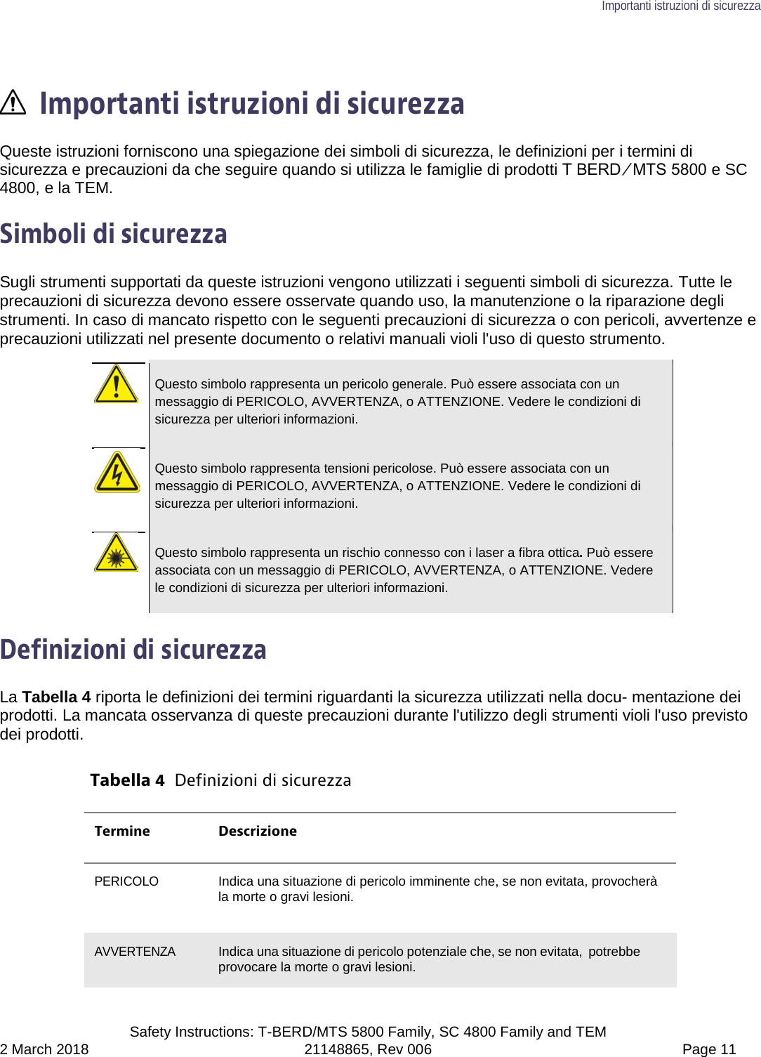 Importanti istruzioni di sicurezza  Safety Instructions: T-BERD/MTS 5800 Family, SC 4800 Family and TEM 2 March 2018 21148865, Rev 006  Page 11   Importanti istruzioni di sicurezza Queste istruzioni forniscono una spiegazione dei simboli di sicurezza, le definizioni per i termini di sicurezza e precauzioni da che seguire quando si utilizza le famiglie di prodotti T BERD ⁄ MTS 5800 e SC 4800, e la TEM.  Simboli di sicurezza Sugli strumenti supportati da queste istruzioni vengono utilizzati i seguenti simboli di sicurezza. Tutte le precauzioni di sicurezza devono essere osservate quando uso, la manutenzione o la riparazione degli strumenti. In caso di mancato rispetto con le seguenti precauzioni di sicurezza o con pericoli, avvertenze e precauzioni utilizzati nel presente documento o relativi manuali violi l&apos;uso di questo strumento.   Questo simbolo rappresenta un pericolo generale. Può essere associata con un messaggio di PERICOLO, AVVERTENZA, o ATTENZIONE. Vedere le condizioni di sicurezza per ulteriori informazioni.   Questo simbolo rappresenta tensioni pericolose. Può essere associata con un messaggio di PERICOLO, AVVERTENZA, o ATTENZIONE. Vedere le condizioni di sicurezza per ulteriori informazioni.   Questo simbolo rappresenta un rischio connesso con i laser a fibra ottica. Può essere associata con un messaggio di PERICOLO, AVVERTENZA, o ATTENZIONE. Vedere le condizioni di sicurezza per ulteriori informazioni.  Definizioni di sicurezza La Tabella 4 riporta le definizioni dei termini riguardanti la sicurezza utilizzati nella docu- mentazione dei prodotti. La mancata osservanza di queste precauzioni durante l&apos;utilizzo degli strumenti violi l&apos;uso previsto dei prodotti.  Tabella 4  Definizioni di sicurezza Termine Descrizione PERICOLO Indica una situazione di pericolo imminente che, se non evitata, provocherà la morte o gravi lesioni.  AVVERTENZA Indica una situazione di pericolo potenziale che, se non evitata, potrebbe provocare la morte o gravi lesioni. 