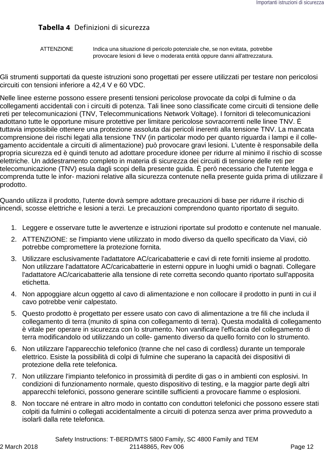 Importanti istruzioni di sicurezza  Safety Instructions: T-BERD/MTS 5800 Family, SC 4800 Family and TEM 2 March 2018 21148865, Rev 006  Page 12 Tabella 4  Definizioni di sicurezza ATTENZIONE Indica una situazione di pericolo potenziale che, se non evitata, potrebbe provocare lesioni di lieve o moderata entità oppure danni all&apos;attrezzatura. Gli strumenti supportati da queste istruzioni sono progettati per essere utilizzati per testare non pericolosi circuiti con tensioni inferiore a 42,4 V e 60 VDC. Nelle linee esterne possono essere presenti tensioni pericolose provocate da colpi di fulmine o da collegamenti accidentali con i circuiti di potenza. Tali linee sono classificate come circuiti di tensione delle reti per telecomunicazioni (TNV, Telecommunications Network Voltage). I fornitori di telecomunicazioni adottano tutte le opportune misure protettive per limitare pericolose sovracorrenti nelle linee TNV. È tuttavia impossibile ottenere una protezione assoluta dai pericoli inerenti alla tensione TNV. La mancata comprensione dei rischi legati alla tensione TNV (in particolar modo per quanto riguarda i lampi e il colle- gamento accidentale a circuiti di alimentazione) può provocare gravi lesioni. L&apos;utente è responsabile della propria sicurezza ed è quindi tenuto ad adottare procedure idonee per ridurre al minimo il rischio di scosse elettriche. Un addestramento completo in materia di sicurezza dei circuiti di tensione delle reti per telecomunicazione (TNV) esula dagli scopi della presente guida. È però necessario che l&apos;utente legga e comprenda tutte le infor- mazioni relative alla sicurezza contenute nella presente guida prima di utilizzare il prodotto.  Quando utilizza il prodotto, l&apos;utente dovrà sempre adottare precauzioni di base per ridurre il rischio di incendi, scosse elettriche e lesioni a terzi. Le precauzioni comprendono quanto riportato di seguito.  1.  Leggere e osservare tutte le avvertenze e istruzioni riportate sul prodotto e contenute nel manuale. 2. ATTENZIONE: se l&apos;impianto viene utilizzato in modo diverso da quello specificato da Viavi, ciò potrebbe compromettere la protezione fornita. 3. Utilizzare esclusivamente l&apos;adattatore AC/caricabatterie e cavi di rete forniti insieme al prodotto. Non utilizzare l&apos;adattatore AC/caricabatterie in esterni oppure in luoghi umidi o bagnati. Collegare l&apos;adattatore AC/caricabatterie alla tensione di rete corretta secondo quanto riportato sull&apos;apposita etichetta. 4. Non appoggiare alcun oggetto al cavo di alimentazione e non collocare il prodotto in punti in cui il cavo potrebbe venir calpestato. 5. Questo prodotto è progettato per essere usato con cavo di alimentazione a tre fili che includa il collegamento di terra (munito di spina con collegamento di terra). Questa modalità di collegamento è vitale per operare in sicurezza con lo strumento. Non vanificare l&apos;efficacia del collegamento di terra modificandolo od utilizzando un colle- gamento diverso da quello fornito con lo strumento. 6. Non utilizzare l&apos;apparecchio telefonico (tranne che nel caso di cordless) durante un temporale elettrico. Esiste la possibilità di colpi di fulmine che superano la capacità dei dispositivi di protezione della rete telefonica. 7. Non utilizzare l&apos;impianto telefonico in prossimità di perdite di gas o in ambienti con esplosivi. In condizioni di funzionamento normale, questo dispositivo di testing, e la maggior parte degli altri apparecchi telefonici, possono generare scintille sufficienti a provocare fiamme o esplosioni. 8. Non toccare né entrare in altro modo in contatto con conduttori telefonici che possono essere stati colpiti da fulmini o collegati accidentalmente a circuiti di potenza senza aver prima provveduto a isolarli dalla rete telefonica. 