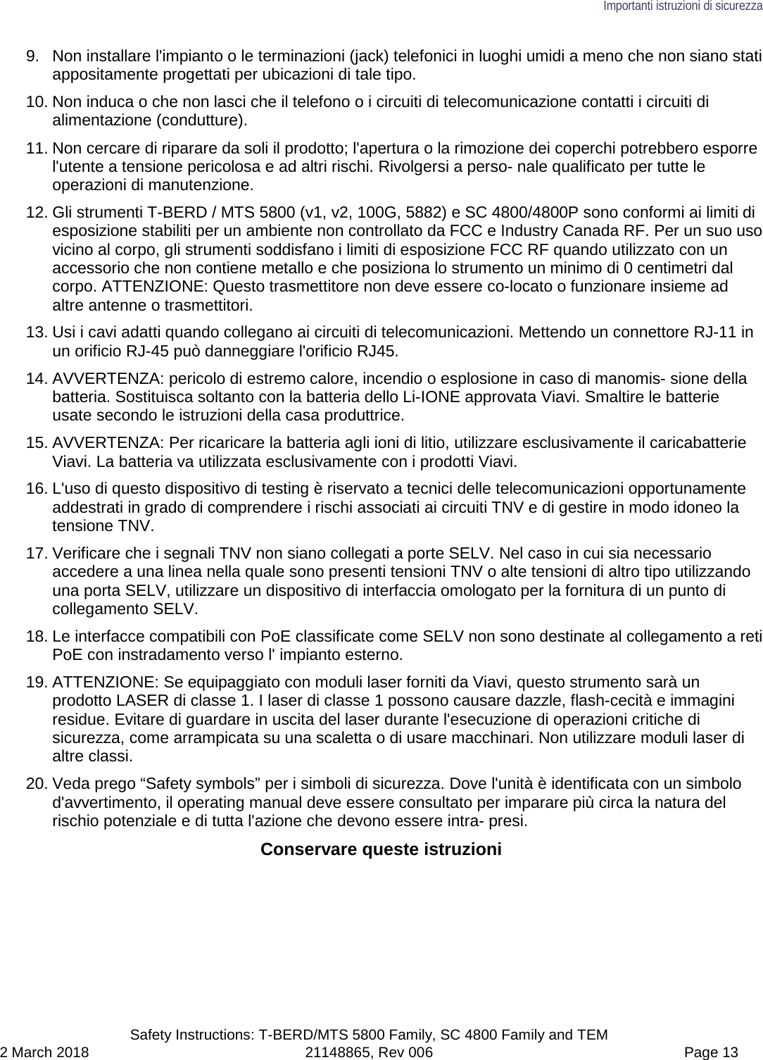 Importanti istruzioni di sicurezza  Safety Instructions: T-BERD/MTS 5800 Family, SC 4800 Family and TEM 2 March 2018 21148865, Rev 006  Page 13 9. Non installare l&apos;impianto o le terminazioni (jack) telefonici in luoghi umidi a meno che non siano stati appositamente progettati per ubicazioni di tale tipo. 10. Non induca o che non lasci che il telefono o i circuiti di telecomunicazione contatti i circuiti di alimentazione (condutture). 11. Non cercare di riparare da soli il prodotto; l&apos;apertura o la rimozione dei coperchi potrebbero esporre l&apos;utente a tensione pericolosa e ad altri rischi. Rivolgersi a perso- nale qualificato per tutte le operazioni di manutenzione. 12. Gli strumenti T-BERD / MTS 5800 (v1, v2, 100G, 5882) e SC 4800/4800P sono conformi ai limiti di esposizione stabiliti per un ambiente non controllato da FCC e Industry Canada RF. Per un suo uso vicino al corpo, gli strumenti soddisfano i limiti di esposizione FCC RF quando utilizzato con un accessorio che non contiene metallo e che posiziona lo strumento un minimo di 0 centimetri dal corpo. ATTENZIONE: Questo trasmettitore non deve essere co-locato o funzionare insieme ad altre antenne o trasmettitori. 13. Usi i cavi adatti quando collegano ai circuiti di telecomunicazioni. Mettendo un connettore RJ-11 in un orificio RJ-45 può danneggiare l&apos;orificio RJ45. 14. AVVERTENZA: pericolo di estremo calore, incendio o esplosione in caso di manomis- sione della batteria. Sostituisca soltanto con la batteria dello Li-IONE approvata Viavi. Smaltire le batterie usate secondo le istruzioni della casa produttrice. 15. AVVERTENZA: Per ricaricare la batteria agli ioni di litio, utilizzare esclusivamente il caricabatterie Viavi. La batteria va utilizzata esclusivamente con i prodotti Viavi. 16. L&apos;uso di questo dispositivo di testing è riservato a tecnici delle telecomunicazioni opportunamente addestrati in grado di comprendere i rischi associati ai circuiti TNV e di gestire in modo idoneo la tensione TNV. 17. Verificare che i segnali TNV non siano collegati a porte SELV. Nel caso in cui sia necessario accedere a una linea nella quale sono presenti tensioni TNV o alte tensioni di altro tipo utilizzando una porta SELV, utilizzare un dispositivo di interfaccia omologato per la fornitura di un punto di collegamento SELV. 18. Le interfacce compatibili con PoE classificate come SELV non sono destinate al collegamento a reti PoE con instradamento verso l&apos; impianto esterno. 19. ATTENZIONE: Se equipaggiato con moduli laser forniti da Viavi, questo strumento sarà un prodotto LASER di classe 1. I laser di classe 1 possono causare dazzle, flash-cecità e immagini residue. Evitare di guardare in uscita del laser durante l&apos;esecuzione di operazioni critiche di sicurezza, come arrampicata su una scaletta o di usare macchinari. Non utilizzare moduli laser di altre classi. 20. Veda prego “Safety symbols” per i simboli di sicurezza. Dove l&apos;unità è identificata con un simbolo d&apos;avvertimento, il operating manual deve essere consultato per imparare più circa la natura del rischio potenziale e di tutta l&apos;azione che devono essere intra- presi. Conservare queste istruzioni  