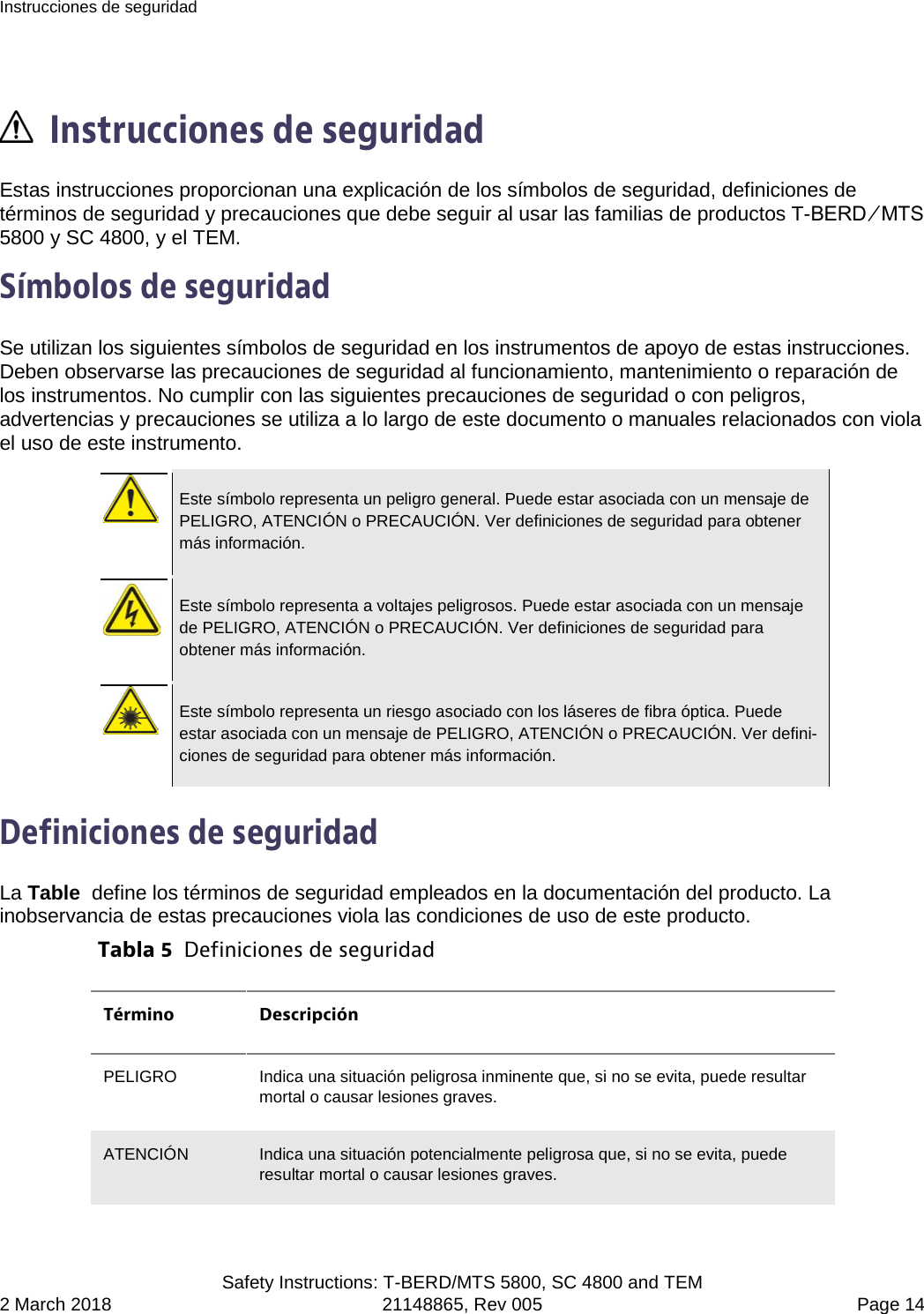 Instrucciones de seguridad  Safety Instructions: T-BERD/MTS 5800, SC 4800 and TEM 2 March 2018 21148865, Rev 005  Page 14   Instrucciones de seguridad Estas instrucciones proporcionan una explicación de los símbolos de seguridad, definiciones de términos de seguridad y precauciones que debe seguir al usar las familias de productos T-BERD ⁄ MTS 5800 y SC 4800, y el TEM. Símbolos de seguridad Se utilizan los siguientes símbolos de seguridad en los instrumentos de apoyo de estas instrucciones. Deben observarse las precauciones de seguridad al funcionamiento, mantenimiento o reparación de los instrumentos. No cumplir con las siguientes precauciones de seguridad o con peligros, advertencias y precauciones se utiliza a lo largo de este documento o manuales relacionados con viola el uso de este instrumento.   Este símbolo representa un peligro general. Puede estar asociada con un mensaje de PELIGRO, ATENCIÓN o PRECAUCIÓN. Ver definiciones de seguridad para obtener más información.   Este símbolo representa a voltajes peligrosos. Puede estar asociada con un mensaje de PELIGRO, ATENCIÓN o PRECAUCIÓN. Ver definiciones de seguridad para obtener más información.   Este símbolo representa un riesgo asociado con los láseres de fibra óptica. Puede estar asociada con un mensaje de PELIGRO, ATENCIÓN o PRECAUCIÓN. Ver defini-ciones de seguridad para obtener más información.  Definiciones de seguridad La Table  define los términos de seguridad empleados en la documentación del producto. La inobservancia de estas precauciones viola las condiciones de uso de este producto. Tabla 5  Definiciones de seguridad Término Descripción PELIGRO  Indica una situación peligrosa inminente que, si no se evita, puede resultar mortal o causar lesiones graves. ATENCIÓN Indica una situación potencialmente peligrosa que, si no se evita, puede resultar mortal o causar lesiones graves. 