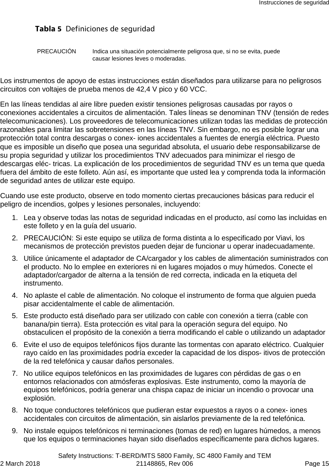 Instrucciones de seguridad  Safety Instructions: T-BERD/MTS 5800 Family, SC 4800 Family and TEM 2 March 2018 21148865, Rev 006  Page 15 Tabla 5  Definiciones de seguridad PRECAUCIÓN Indica una situación potencialmente peligrosa que, si no se evita, puede causar lesiones leves o moderadas. Los instrumentos de apoyo de estas instrucciones están diseñados para utilizarse para no peligrosos circuitos con voltajes de prueba menos de 42,4 V pico y 60 VCC. En las líneas tendidas al aire libre pueden existir tensiones peligrosas causadas por rayos o conexiones accidentales a circuitos de alimentación. Tales líneas se denominan TNV (tensión de redes telecomunicaciones). Los proveedores de telecomunicaciones utilizan todas las medidas de protección razonables para limitar las sobretensiones en las líneas TNV. Sin embargo, no es posible lograr una protección total contra descargas o conex- iones accidentales a fuentes de energía eléctrica. Puesto que es imposible un diseño que posea una seguridad absoluta, el usuario debe responsabilizarse de su propia seguridad y utilizar los procedimientos TNV adecuados para minimizar el riesgo de descargas eléc- tricas. La explicación de los procedimientos de seguridad TNV es un tema que queda fuera del ámbito de este folleto. Aún así, es importante que usted lea y comprenda toda la información de seguridad antes de utilizar este equipo. Cuando use este producto, observe en todo momento ciertas precauciones básicas para reducir el peligro de incendios, golpes y lesiones personales, incluyendo: 1. Lea y observe todas las notas de seguridad indicadas en el producto, así como las incluidas en este folleto y en la guía del usuario. 2. PRECAUCIÓN: Si este equipo se utiliza de forma distinta a lo especificado por Viavi, los mecanismos de protección previstos pueden dejar de funcionar u operar inadecuadamente. 3. Utilice únicamente el adaptador de CA/cargador y los cables de alimentación suministrados con el producto. No lo emplee en exteriores ni en lugares mojados o muy húmedos. Conecte el adaptador/cargador de alterna a la tensión de red correcta, indicada en la etiqueta del instrumento. 4. No aplaste el cable de alimentación. No coloque el instrumento de forma que alguien pueda pisar accidentalmente el cable de alimentación. 5. Este producto está diseñado para ser utilizado con cable con conexión a tierra (cable con banana/pin tierra). Esta protección es vital para la operación segura del equipo. No obstaculicen el propósito de la conexión a tierra modificando el cable o utilizando un adaptador 6. Evite el uso de equipos telefónicos fijos durante las tormentas con aparato eléctrico. Cualquier rayo caído en las proximidades podría exceder la capacidad de los dispos- itivos de protección de la red telefónica y causar daños personales. 7. No utilice equipos telefónicos en las proximidades de lugares con pérdidas de gas o en entornos relacionados con atmósferas explosivas. Este instrumento, como la mayoría de equipos telefónicos, podría generar una chispa capaz de iniciar un incendio o provocar una explosión. 8. No toque conductores telefónicos que pudieran estar expuestos a rayos o a conex- iones accidentales con circuitos de alimentación, sin aislarlos previamente de la red telefónica. 9. No instale equipos telefónicos ni terminaciones (tomas de red) en lugares húmedos, a menos que los equipos o terminaciones hayan sido diseñados específicamente para dichos lugares. 