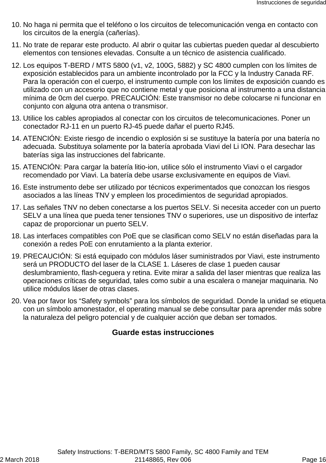 Instrucciones de seguridad  Safety Instructions: T-BERD/MTS 5800 Family, SC 4800 Family and TEM 2 March 2018 21148865, Rev 006  Page 16 10. No haga ni permita que el teléfono o los circuitos de telecomunicación venga en contacto con los circuitos de la energía (cañerías). 11. No trate de reparar este producto. Al abrir o quitar las cubiertas pueden quedar al descubierto elementos con tensiones elevadas. Consulte a un técnico de asistencia cualificado. 12. Los equipos T-BERD / MTS 5800 (v1, v2, 100G, 5882) y SC 4800 cumplen con los límites de exposición establecidos para un ambiente incontrolado por la FCC y la Industry Canada RF. Para la operación con el cuerpo, el instrumento cumple con los límites de exposición cuando es utilizado con un accesorio que no contiene metal y que posiciona al instrumento a una distancia mínima de 0cm del cuerpo. PRECAUCIÓN: Este transmisor no debe colocarse ni funcionar en conjunto con alguna otra antena o transmisor. 13. Utilice los cables apropiados al conectar con los circuitos de telecomunicaciones. Poner un conectador RJ-11 en un puerto RJ-45 puede dañar el puerto RJ45. 14. ATENCIÓN: Existe riesgo de incendio o explosión si se sustituye la batería por una batería no adecuada. Substituya solamente por la batería aprobada Viavi del Li ION. Para desechar las baterías siga las instrucciones del fabricante. 15. ATENCIÓN: Para cargar la batería litio-ion, utilice sólo el instrumento Viavi o el cargador recomendado por Viavi. La batería debe usarse exclusivamente en equipos de Viavi. 16. Este instrumento debe ser utilizado por técnicos experimentados que conozcan los riesgos asociados a las líneas TNV y empleen los procedimientos de seguridad apropiados. 17. Las señales TNV no deben conectarse a los puertos SELV. Si necesita acceder con un puerto SELV a una línea que pueda tener tensiones TNV o superiores, use un dispositivo de interfaz capaz de proporcionar un puerto SELV. 18. Las interfaces compatibles con PoE que se clasifican como SELV no están diseñadas para la conexión a redes PoE con enrutamiento a la planta exterior. 19. PRECAUCIÓN: Si está equipado con módulos láser suministrados por Viavi, este instrumento será un PRODUCTO del laser de la CLASE 1. Láseres de clase 1 pueden causar deslumbramiento, flash-ceguera y retina. Evite mirar a salida del laser mientras que realiza las operaciones críticas de seguridad, tales como subir a una escalera o manejar maquinaria. No utilice módulos láser de otras clases. 20. Vea por favor los “Safety symbols” para los símbolos de seguridad. Donde la unidad se etiqueta con un símbolo amonestador, el operating manual se debe consultar para aprender más sobre la naturaleza del peligro potencial y de cualquier acción que deban ser tomados. Guarde estas instrucciones  