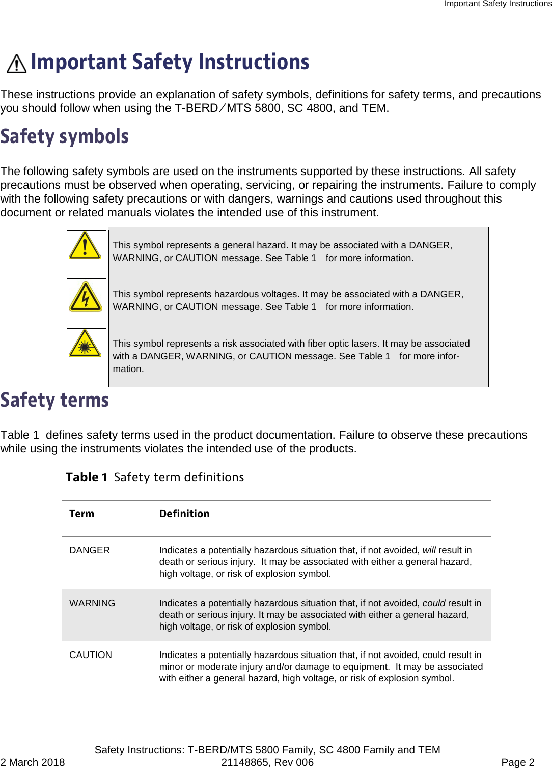 Important Safety Instructions  Safety Instructions: T-BERD/MTS 5800 Family, SC 4800 Family and TEM 2 March 2018 21148865, Rev 006  Page 2   Important Safety Instructions These instructions provide an explanation of safety symbols, definitions for safety terms, and precautions you should follow when using the T-BERD ⁄ MTS 5800, SC 4800, and TEM. Safety symbols The following safety symbols are used on the instruments supported by these instructions. All safety precautions must be observed when operating, servicing, or repairing the instruments. Failure to comply with the following safety precautions or with dangers, warnings and cautions used throughout this document or related manuals violates the intended use of this instrument.   This symbol represents a general hazard. It may be associated with a DANGER, WARNING, or CAUTION message. See Table 1   for more information.   This symbol represents hazardous voltages. It may be associated with a DANGER, WARNING, or CAUTION message. See Table 1   for more information.   This symbol represents a risk associated with fiber optic lasers. It may be associated with a DANGER, WARNING, or CAUTION message. See Table 1   for more infor-mation. Safety terms Table 1  defines safety terms used in the product documentation. Failure to observe these precautions while using the instruments violates the intended use of the products. Table 1  Safety term definitions Term Definition DANGER Indicates a potentially hazardous situation that, if not avoided, will result in death or serious injury.  It may be associated with either a general hazard, high voltage, or risk of explosion symbol. WARNING Indicates a potentially hazardous situation that, if not avoided, could result in death or serious injury. It may be associated with either a general hazard, high voltage, or risk of explosion symbol. CAUTION Indicates a potentially hazardous situation that, if not avoided, could result in minor or moderate injury and/or damage to equipment.  It may be associated with either a general hazard, high voltage, or risk of explosion symbol. 