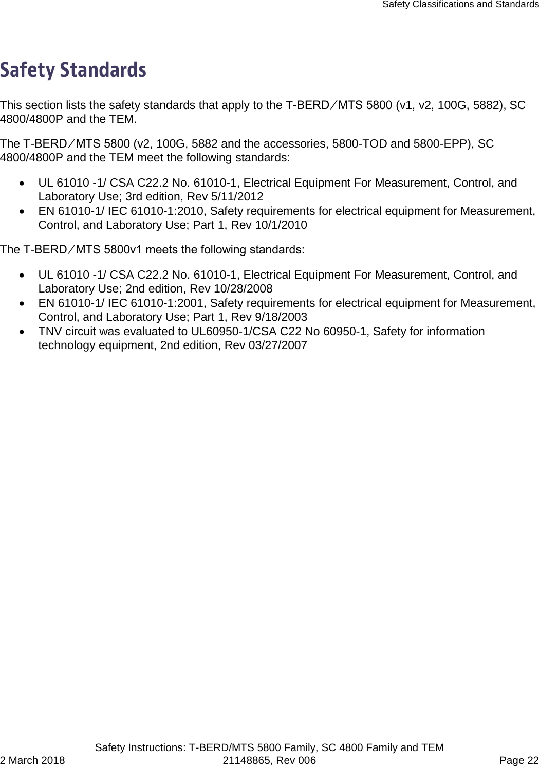 Safety Classifications and Standards   Safety Instructions: T-BERD/MTS 5800 Family, SC 4800 Family and TEM 2 March 2018 21148865, Rev 006  Page 22  Safety Standards This section lists the safety standards that apply to the T-BERD ⁄ MTS 5800 (v1, v2, 100G, 5882), SC 4800/4800P and the TEM.  The T-BERD ⁄ MTS 5800 (v2, 100G, 5882 and the accessories, 5800-TOD and 5800-EPP), SC 4800/4800P and the TEM meet the following standards: • UL 61010 -1/ CSA C22.2 No. 61010-1, Electrical Equipment For Measurement, Control, and Laboratory Use; 3rd edition, Rev 5/11/2012 • EN 61010-1/ IEC 61010-1:2010, Safety requirements for electrical equipment for Measurement, Control, and Laboratory Use; Part 1, Rev 10/1/2010 The T-BERD ⁄ MTS 5800v1 meets the following standards: • UL 61010 -1/ CSA C22.2 No. 61010-1, Electrical Equipment For Measurement, Control, and Laboratory Use; 2nd edition, Rev 10/28/2008 • EN 61010-1/ IEC 61010-1:2001, Safety requirements for electrical equipment for Measurement, Control, and Laboratory Use; Part 1, Rev 9/18/2003 • TNV circuit was evaluated to UL60950-1/CSA C22 No 60950-1, Safety for information technology equipment, 2nd edition, Rev 03/27/2007