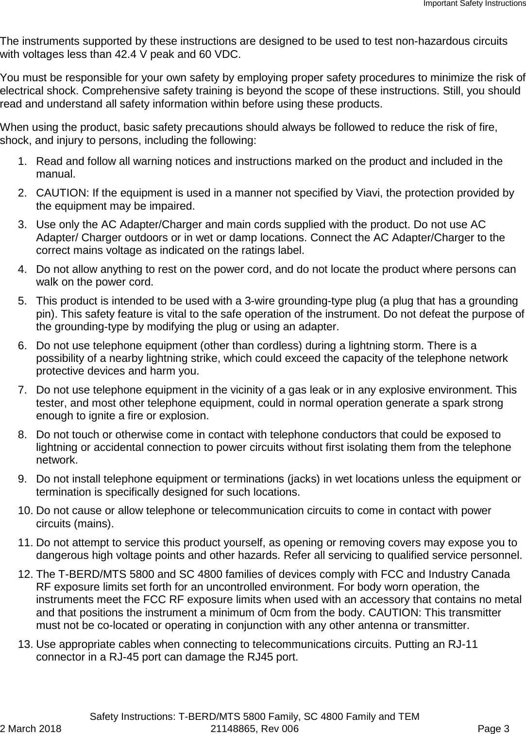 Important Safety Instructions  Safety Instructions: T-BERD/MTS 5800 Family, SC 4800 Family and TEM 2 March 2018 21148865, Rev 006  Page 3 The instruments supported by these instructions are designed to be used to test non-hazardous circuits with voltages less than 42.4 V peak and 60 VDC.  You must be responsible for your own safety by employing proper safety procedures to minimize the risk of electrical shock. Comprehensive safety training is beyond the scope of these instructions. Still, you should read and understand all safety information within before using these products. When using the product, basic safety precautions should always be followed to reduce the risk of fire, shock, and injury to persons, including the following: 1. Read and follow all warning notices and instructions marked on the product and included in the manual. 2. CAUTION: If the equipment is used in a manner not specified by Viavi, the protection provided by the equipment may be impaired. 3. Use only the AC Adapter/Charger and main cords supplied with the product. Do not use AC Adapter/ Charger outdoors or in wet or damp locations. Connect the AC Adapter/Charger to the correct mains voltage as indicated on the ratings label. 4. Do not allow anything to rest on the power cord, and do not locate the product where persons can walk on the power cord. 5. This product is intended to be used with a 3-wire grounding-type plug (a plug that has a grounding pin). This safety feature is vital to the safe operation of the instrument. Do not defeat the purpose of the grounding-type by modifying the plug or using an adapter. 6. Do not use telephone equipment (other than cordless) during a lightning storm. There is a possibility of a nearby lightning strike, which could exceed the capacity of the telephone network protective devices and harm you. 7. Do not use telephone equipment in the vicinity of a gas leak or in any explosive environment. This tester, and most other telephone equipment, could in normal operation generate a spark strong enough to ignite a fire or explosion. 8. Do not touch or otherwise come in contact with telephone conductors that could be exposed to lightning or accidental connection to power circuits without first isolating them from the telephone network. 9.  Do not install telephone equipment or terminations (jacks) in wet locations unless the equipment or termination is specifically designed for such locations. 10. Do not cause or allow telephone or telecommunication circuits to come in contact with power circuits (mains). 11. Do not attempt to service this product yourself, as opening or removing covers may expose you to dangerous high voltage points and other hazards. Refer all servicing to qualified service personnel. 12. The T-BERD/MTS 5800 and SC 4800 families of devices comply with FCC and Industry Canada RF exposure limits set forth for an uncontrolled environment. For body worn operation, the instruments meet the FCC RF exposure limits when used with an accessory that contains no metal and that positions the instrument a minimum of 0cm from the body. CAUTION: This transmitter must not be co-located or operating in conjunction with any other antenna or transmitter. 13. Use appropriate cables when connecting to telecommunications circuits. Putting an RJ-11 connector in a RJ-45 port can damage the RJ45 port. 