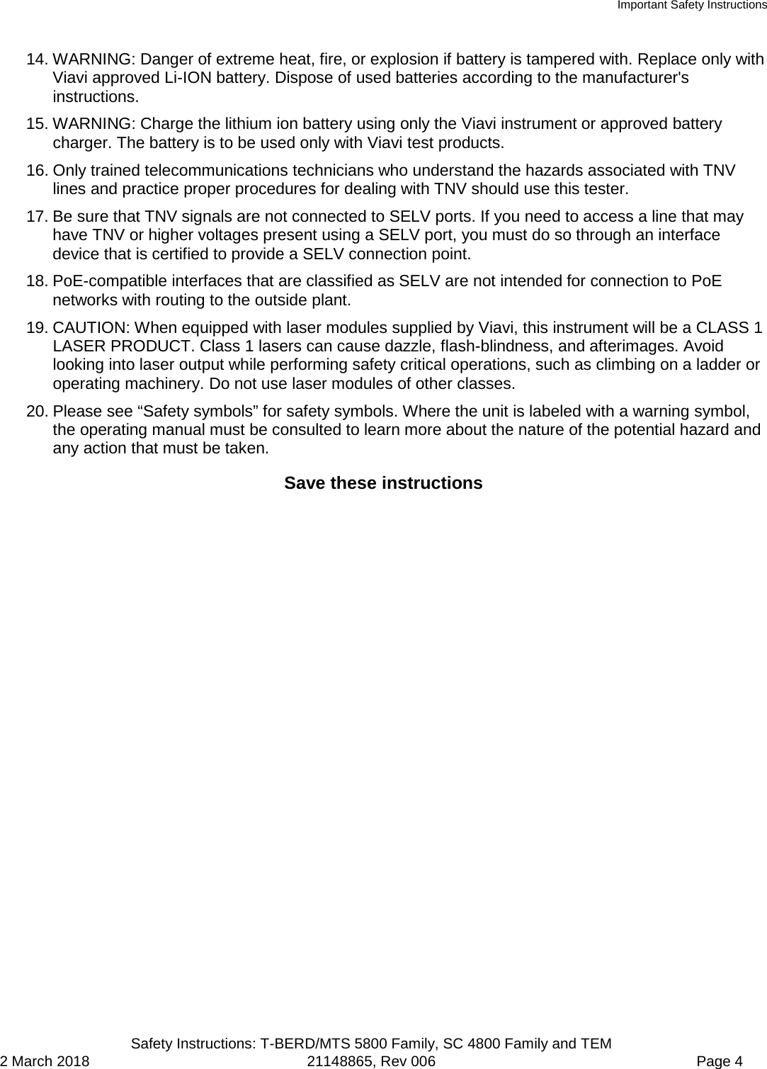 Important Safety Instructions  Safety Instructions: T-BERD/MTS 5800 Family, SC 4800 Family and TEM 2 March 2018 21148865, Rev 006  Page 4 14. WARNING: Danger of extreme heat, fire, or explosion if battery is tampered with. Replace only with Viavi approved Li-ION battery. Dispose of used batteries according to the manufacturer&apos;s instructions. 15. WARNING: Charge the lithium ion battery using only the Viavi instrument or approved battery charger. The battery is to be used only with Viavi test products. 16. Only trained telecommunications technicians who understand the hazards associated with TNV lines and practice proper procedures for dealing with TNV should use this tester. 17. Be sure that TNV signals are not connected to SELV ports. If you need to access a line that may have TNV or higher voltages present using a SELV port, you must do so through an interface device that is certified to provide a SELV connection point. 18. PoE-compatible interfaces that are classified as SELV are not intended for connection to PoE networks with routing to the outside plant. 19. CAUTION: When equipped with laser modules supplied by Viavi, this instrument will be a CLASS 1 LASER PRODUCT. Class 1 lasers can cause dazzle, flash-blindness, and afterimages. Avoid looking into laser output while performing safety critical operations, such as climbing on a ladder or operating machinery. Do not use laser modules of other classes. 20. Please see “Safety symbols” for safety symbols. Where the unit is labeled with a warning symbol, the operating manual must be consulted to learn more about the nature of the potential hazard and any action that must be taken. Save these instructions  