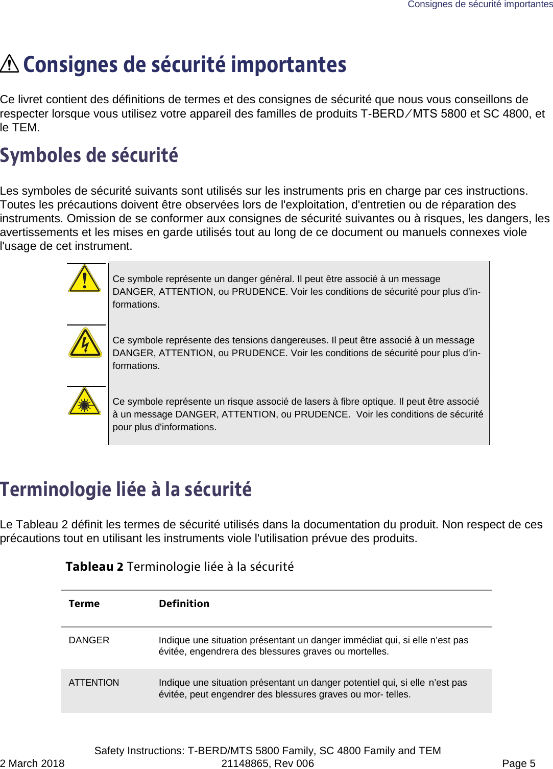 Consignes de sécurité importantes  Safety Instructions: T-BERD/MTS 5800 Family, SC 4800 Family and TEM 2 March 2018 21148865, Rev 006  Page 5   Consignes de sécurité importantes Ce livret contient des définitions de termes et des consignes de sécurité que nous vous conseillons de respecter lorsque vous utilisez votre appareil des familles de produits T-BERD ⁄ MTS 5800 et SC 4800, et le TEM. Symboles de sécurité Les symboles de sécurité suivants sont utilisés sur les instruments pris en charge par ces instructions. Toutes les précautions doivent être observées lors de l&apos;exploitation, d&apos;entretien ou de réparation des instruments. Omission de se conformer aux consignes de sécurité suivantes ou à risques, les dangers, les avertissements et les mises en garde utilisés tout au long de ce document ou manuels connexes viole l&apos;usage de cet instrument.   Ce symbole représente un danger général. Il peut être associé à un message DANGER, ATTENTION, ou PRUDENCE. Voir les conditions de sécurité pour plus d&apos;in-formations.   Ce symbole représente des tensions dangereuses. Il peut être associé à un message DANGER, ATTENTION, ou PRUDENCE. Voir les conditions de sécurité pour plus d&apos;in-formations.   Ce symbole représente un risque associé de lasers à fibre optique. Il peut être associé à un message DANGER, ATTENTION, ou PRUDENCE.  Voir les conditions de sécurité pour plus d&apos;informations.  Terminologie liée à la sécurité Le Tableau 2 définit les termes de sécurité utilisés dans la documentation du produit. Non respect de ces précautions tout en utilisant les instruments viole l&apos;utilisation prévue des produits. Tableau 2 Terminologie liée à la sécurité Terme Definition DANGER Indique une situation présentant un danger immédiat qui, si elle n’est pas évitée, engendrera des blessures graves ou mortelles. ATTENTION Indique une situation présentant un danger potentiel qui, si elle n’est pas évitée, peut engendrer des blessures graves ou mor- telles. 