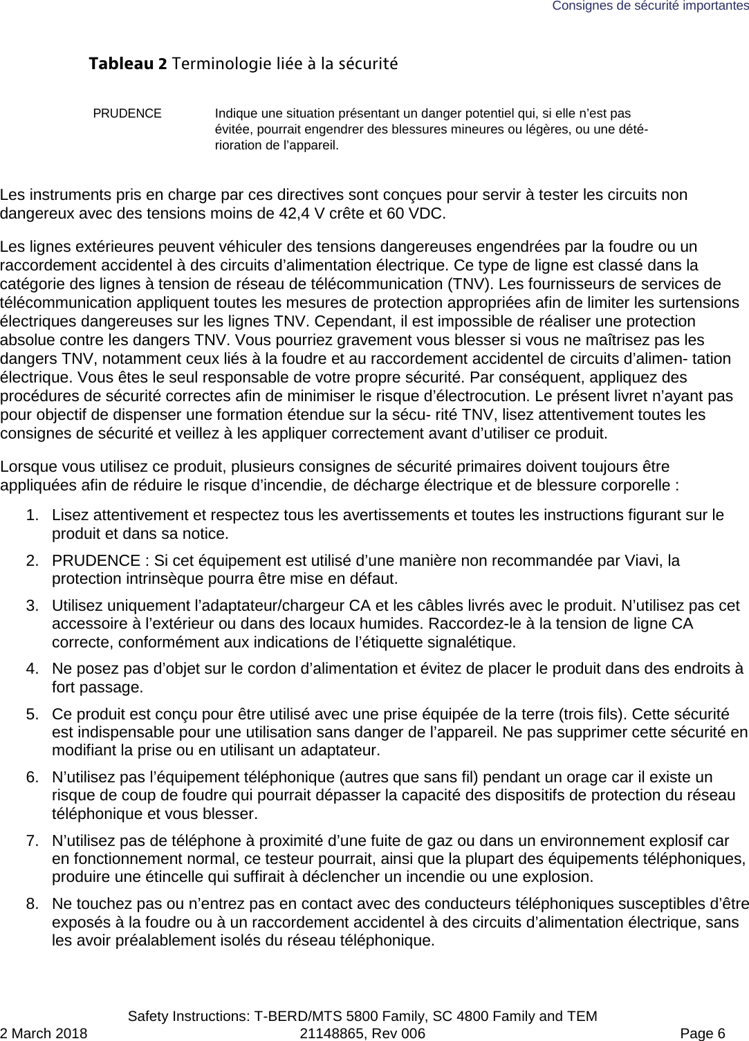 Consignes de sécurité importantes  Safety Instructions: T-BERD/MTS 5800 Family, SC 4800 Family and TEM 2 March 2018 21148865, Rev 006  Page 6 Tableau 2 Terminologie liée à la sécurité PRUDENCE Indique une situation présentant un danger potentiel qui, si elle n’est pas évitée, pourrait engendrer des blessures mineures ou légères, ou une dété-rioration de l’appareil. Les instruments pris en charge par ces directives sont conçues pour servir à tester les circuits non dangereux avec des tensions moins de 42,4 V crête et 60 VDC. Les lignes extérieures peuvent véhiculer des tensions dangereuses engendrées par la foudre ou un raccordement accidentel à des circuits d’alimentation électrique. Ce type de ligne est classé dans la catégorie des lignes à tension de réseau de télécommunication (TNV). Les fournisseurs de services de télécommunication appliquent toutes les mesures de protection appropriées afin de limiter les surtensions électriques dangereuses sur les lignes TNV. Cependant, il est impossible de réaliser une protection absolue contre les dangers TNV. Vous pourriez gravement vous blesser si vous ne maîtrisez pas les dangers TNV, notamment ceux liés à la foudre et au raccordement accidentel de circuits d’alimen- tation électrique. Vous êtes le seul responsable de votre propre sécurité. Par conséquent, appliquez des procédures de sécurité correctes afin de minimiser le risque d’électrocution. Le présent livret n’ayant pas pour objectif de dispenser une formation étendue sur la sécu- rité TNV, lisez attentivement toutes les consignes de sécurité et veillez à les appliquer correctement avant d’utiliser ce produit. Lorsque vous utilisez ce produit, plusieurs consignes de sécurité primaires doivent toujours être appliquées afin de réduire le risque d’incendie, de décharge électrique et de blessure corporelle : 1. Lisez attentivement et respectez tous les avertissements et toutes les instructions figurant sur le produit et dans sa notice. 2. PRUDENCE : Si cet équipement est utilisé d’une manière non recommandée par Viavi, la protection intrinsèque pourra être mise en défaut. 3. Utilisez uniquement l’adaptateur/chargeur CA et les câbles livrés avec le produit. N’utilisez pas cet accessoire à l’extérieur ou dans des locaux humides. Raccordez-le à la tension de ligne CA correcte, conformément aux indications de l’étiquette signalétique. 4. Ne posez pas d’objet sur le cordon d’alimentation et évitez de placer le produit dans des endroits à fort passage. 5. Ce produit est conçu pour être utilisé avec une prise équipée de la terre (trois fils). Cette sécurité est indispensable pour une utilisation sans danger de l’appareil. Ne pas supprimer cette sécurité en modifiant la prise ou en utilisant un adaptateur. 6. N’utilisez pas l’équipement téléphonique (autres que sans fil) pendant un orage car il existe un risque de coup de foudre qui pourrait dépasser la capacité des dispositifs de protection du réseau téléphonique et vous blesser. 7. N’utilisez pas de téléphone à proximité d’une fuite de gaz ou dans un environnement explosif car en fonctionnement normal, ce testeur pourrait, ainsi que la plupart des équipements téléphoniques, produire une étincelle qui suffirait à déclencher un incendie ou une explosion. 8. Ne touchez pas ou n’entrez pas en contact avec des conducteurs téléphoniques susceptibles d’être exposés à la foudre ou à un raccordement accidentel à des circuits d’alimentation électrique, sans les avoir préalablement isolés du réseau téléphonique. 