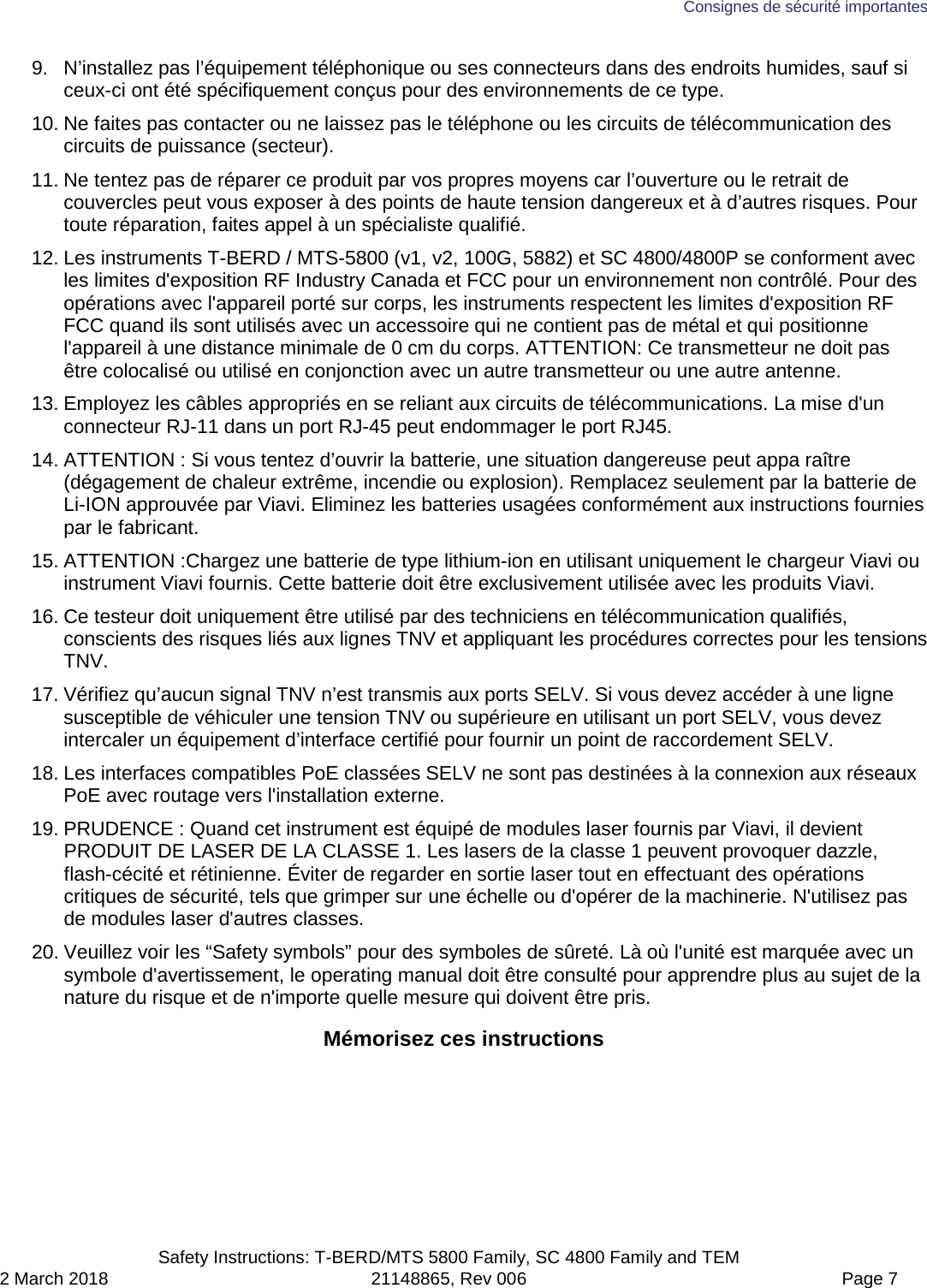 Consignes de sécurité importantes  Safety Instructions: T-BERD/MTS 5800 Family, SC 4800 Family and TEM 2 March 2018 21148865, Rev 006  Page 7 9. N’installez pas l’équipement téléphonique ou ses connecteurs dans des endroits humides, sauf si ceux-ci ont été spécifiquement conçus pour des environnements de ce type. 10. Ne faites pas contacter ou ne laissez pas le téléphone ou les circuits de télécommunication des circuits de puissance (secteur). 11. Ne tentez pas de réparer ce produit par vos propres moyens car l’ouverture ou le retrait de couvercles peut vous exposer à des points de haute tension dangereux et à d’autres risques. Pour toute réparation, faites appel à un spécialiste qualifié. 12. Les instruments T-BERD / MTS-5800 (v1, v2, 100G, 5882) et SC 4800/4800P se conforment avec les limites d&apos;exposition RF Industry Canada et FCC pour un environnement non contrôlé. Pour des opérations avec l&apos;appareil porté sur corps, les instruments respectent les limites d&apos;exposition RF FCC quand ils sont utilisés avec un accessoire qui ne contient pas de métal et qui positionne l&apos;appareil à une distance minimale de 0 cm du corps. ATTENTION: Ce transmetteur ne doit pas être colocalisé ou utilisé en conjonction avec un autre transmetteur ou une autre antenne. 13. Employez les câbles appropriés en se reliant aux circuits de télécommunications. La mise d&apos;un connecteur RJ-11 dans un port RJ-45 peut endommager le port RJ45. 14. ATTENTION : Si vous tentez d’ouvrir la batterie, une situation dangereuse peut appa raître (dégagement de chaleur extrême, incendie ou explosion). Remplacez seulement par la batterie de Li-ION approuvée par Viavi. Eliminez les batteries usagées conformément aux instructions fournies par le fabricant. 15. ATTENTION :Chargez une batterie de type lithium-ion en utilisant uniquement le chargeur Viavi ou instrument Viavi fournis. Cette batterie doit être exclusivement utilisée avec les produits Viavi. 16. Ce testeur doit uniquement être utilisé par des techniciens en télécommunication qualifiés, conscients des risques liés aux lignes TNV et appliquant les procédures correctes pour les tensions TNV. 17. Vérifiez qu’aucun signal TNV n’est transmis aux ports SELV. Si vous devez accéder à une ligne susceptible de véhiculer une tension TNV ou supérieure en utilisant un port SELV, vous devez intercaler un équipement d’interface certifié pour fournir un point de raccordement SELV. 18. Les interfaces compatibles PoE classées SELV ne sont pas destinées à la connexion aux réseaux PoE avec routage vers l&apos;installation externe. 19. PRUDENCE : Quand cet instrument est équipé de modules laser fournis par Viavi, il devient PRODUIT DE LASER DE LA CLASSE 1. Les lasers de la classe 1 peuvent provoquer dazzle, flash-cécité et rétinienne. Éviter de regarder en sortie laser tout en effectuant des opérations critiques de sécurité, tels que grimper sur une échelle ou d&apos;opérer de la machinerie. N&apos;utilisez pas de modules laser d&apos;autres classes. 20. Veuillez voir les “Safety symbols” pour des symboles de sûreté. Là où l&apos;unité est marquée avec un symbole d&apos;avertissement, le operating manual doit être consulté pour apprendre plus au sujet de la nature du risque et de n&apos;importe quelle mesure qui doivent être pris.  Mémorisez ces instructions  