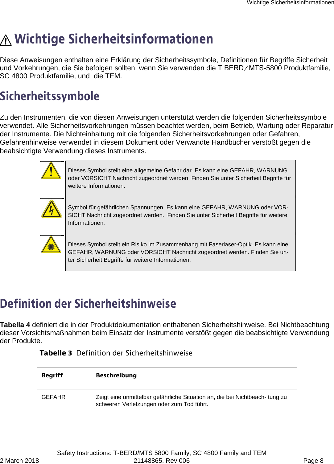 Wichtige Sicherheitsinformationen  Safety Instructions: T-BERD/MTS 5800 Family, SC 4800 Family and TEM 2 March 2018 21148865, Rev 006  Page 8   Wichtige Sicherheitsinformationen Diese Anweisungen enthalten eine Erklärung der Sicherheitssymbole, Definitionen für Begriffe Sicherheit und Vorkehrungen, die Sie befolgen sollten, wenn Sie verwenden die T BERD ⁄ MTS-5800 Produktfamilie, SC 4800 Produktfamilie, und  die TEM.  Sicherheitssymbole Zu den Instrumenten, die von diesen Anweisungen unterstützt werden die folgenden Sicherheitssymbole verwendet. Alle Sicherheitsvorkehrungen müssen beachtet werden, beim Betrieb, Wartung oder Reparatur der Instrumente. Die Nichteinhaltung mit die folgenden Sicherheitsvorkehrungen oder Gefahren, Gefahrenhinweise verwendet in diesem Dokument oder Verwandte Handbücher verstößt gegen die beabsichtigte Verwendung dieses Instruments.   Dieses Symbol stellt eine allgemeine Gefahr dar. Es kann eine GEFAHR, WARNUNG oder VORSICHT Nachricht zugeordnet werden. Finden Sie unter Sicherheit Begriffe für weitere Informationen.   Symbol für gefährlichen Spannungen. Es kann eine GEFAHR, WARNUNG oder VOR-SICHT Nachricht zugeordnet werden.  Finden Sie unter Sicherheit Begriffe für weitere Informationen.   Dieses Symbol stellt ein Risiko im Zusammenhang mit Faserlaser-Optik. Es kann eine GEFAHR, WARNUNG oder VORSICHT Nachricht zugeordnet werden. Finden Sie un-ter Sicherheit Begriffe für weitere Informationen.  Definition der Sicherheitshinweise Tabella 4 definiert die in der Produktdokumentation enthaltenen Sicherheitshinweise. Bei Nichtbeachtung dieser Vorsichtsmaßnahmen beim Einsatz der Instrumente verstößt gegen die beabsichtigte Verwendung der Produkte. Tabelle 3  Definition der Sicherheitshinweise Begriff Beschreibung GEFAHR  Zeigt eine unmittelbar gefährliche Situation an, die bei Nichtbeach- tung zu schweren Verletzungen oder zum Tod führt. 