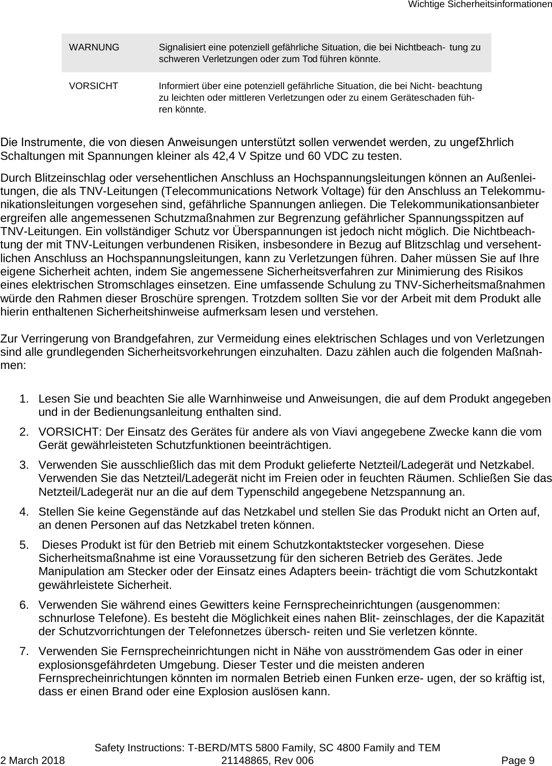 Wichtige Sicherheitsinformationen  Safety Instructions: T-BERD/MTS 5800 Family, SC 4800 Family and TEM 2 March 2018 21148865, Rev 006  Page 9 WARNUNG Signalisiert eine potenziell gefährliche Situation, die bei Nichtbeach- tung zu schweren Verletzungen oder zum Tod führen könnte. VORSICHT Informiert über eine potenziell gefährliche Situation, die bei Nicht- beachtung zu leichten oder mittleren Verletzungen oder zu einem Geräteschaden füh-ren könnte. Die Instrumente, die von diesen Anweisungen unterstützt sollen verwendet werden, zu ungefΣhrlich Schaltungen mit Spannungen kleiner als 42,4 V Spitze und 60 VDC zu testen.  Durch Blitzeinschlag oder versehentlichen Anschluss an Hochspannungsleitungen können an Außenlei-tungen, die als TNV-Leitungen (Telecommunications Network Voltage) für den Anschluss an Telekommu-nikationsleitungen vorgesehen sind, gefährliche Spannungen anliegen. Die Telekommunikationsanbieter ergreifen alle angemessenen Schutzmaßnahmen zur Begrenzung gefährlicher Spannungsspitzen auf TNV-Leitungen. Ein vollständiger Schutz vor Überspannungen ist jedoch nicht möglich. Die Nichtbeach- tung der mit TNV-Leitungen verbundenen Risiken, insbesondere in Bezug auf Blitzschlag und versehent-lichen Anschluss an Hochspannungsleitungen, kann zu Verletzungen führen. Daher müssen Sie auf Ihre eigene Sicherheit achten, indem Sie angemessene Sicherheitsverfahren zur Minimierung des Risikos eines elektrischen Stromschlages einsetzen. Eine umfassende Schulung zu TNV-Sicherheitsmaßnahmen würde den Rahmen dieser Broschüre sprengen. Trotzdem sollten Sie vor der Arbeit mit dem Produkt alle hierin enthaltenen Sicherheitshinweise aufmerksam lesen und verstehen.  Zur Verringerung von Brandgefahren, zur Vermeidung eines elektrischen Schlages und von Verletzungen sind alle grundlegenden Sicherheitsvorkehrungen einzuhalten. Dazu zählen auch die folgenden Maßnah-men:  1. Lesen Sie und beachten Sie alle Warnhinweise und Anweisungen, die auf dem Produkt angegeben und in der Bedienungsanleitung enthalten sind. 2. VORSICHT: Der Einsatz des Gerätes für andere als von Viavi angegebene Zwecke kann die vom Gerät gewährleisteten Schutzfunktionen beeinträchtigen. 3. Verwenden Sie ausschließlich das mit dem Produkt gelieferte Netzteil/Ladegerät und Netzkabel. Verwenden Sie das Netzteil/Ladegerät nicht im Freien oder in feuchten Räumen. Schließen Sie das Netzteil/Ladegerät nur an die auf dem Typenschild angegebene Netzspannung an. 4. Stellen Sie keine Gegenstände auf das Netzkabel und stellen Sie das Produkt nicht an Orten auf, an denen Personen auf das Netzkabel treten können. 5.   Dieses Produkt ist für den Betrieb mit einem Schutzkontaktstecker vorgesehen. Diese Sicherheitsmaßnahme ist eine Voraussetzung für den sicheren Betrieb des Gerätes. Jede Manipulation am Stecker oder der Einsatz eines Adapters beein- trächtigt die vom Schutzkontakt gewährleistete Sicherheit. 6. Verwenden Sie während eines Gewitters keine Fernsprecheinrichtungen (ausgenommen: schnurlose Telefone). Es besteht die Möglichkeit eines nahen Blit- zeinschlages, der die Kapazität der Schutzvorrichtungen der Telefonnetzes übersch- reiten und Sie verletzen könnte. 7. Verwenden Sie Fernsprecheinrichtungen nicht in Nähe von ausströmendem Gas oder in einer explosionsgefährdeten Umgebung. Dieser Tester und die meisten anderen Fernsprecheinrichtungen könnten im normalen Betrieb einen Funken erze- ugen, der so kräftig ist, dass er einen Brand oder eine Explosion auslösen kann. 