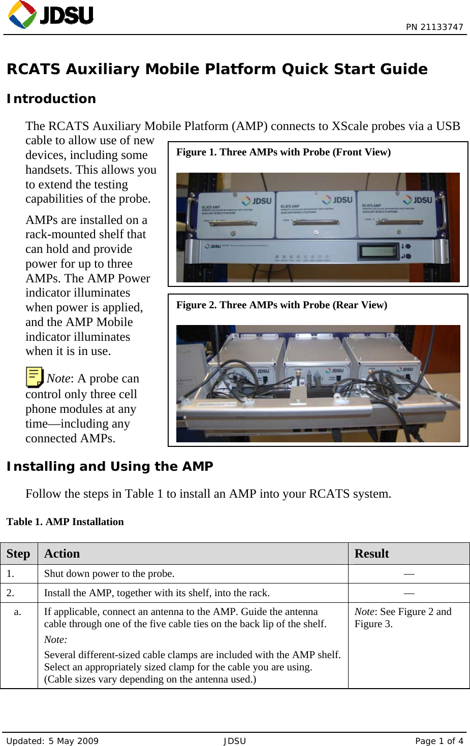  PN 21133747 Updated: 5 May 2009  JDSU  Page 1 of 4 Figure 1. Three AMPs with Probe (Front View) Figure 2. Three AMPs with Probe (Rear View) RCATS Auxiliary Mobile Platform Quick Start Guide Introduction The RCATS Auxiliary Mobile Platform (AMP) connects to XScale probes via a USB cable to allow use of new devices, including some handsets. This allows you to extend the testing capabilities of the probe. AMPs are installed on a rack-mounted shelf that can hold and provide power for up to three AMPs. The AMP Power indicator illuminates when power is applied, and the AMP Mobile indicator illuminates when it is in use.  Note: A probe can control only three cell phone modules at any time—including any connected AMPs. Installing and Using the AMP Follow the steps in Table 1 to install an AMP into your RCATS system. Table 1. AMP Installation Step  Action  Result 1.    Shut down power to the probe.  — 2.   Install the AMP, together with its shelf, into the rack.  — a.    If applicable, connect an antenna to the AMP. Guide the antenna cable through one of the five cable ties on the back lip of the shelf. Note: Several different-sized cable clamps are included with the AMP shelf. Select an appropriately sized clamp for the cable you are using. (Cable sizes vary depending on the antenna used.) Note: See Figure 2 and Figure 3. 