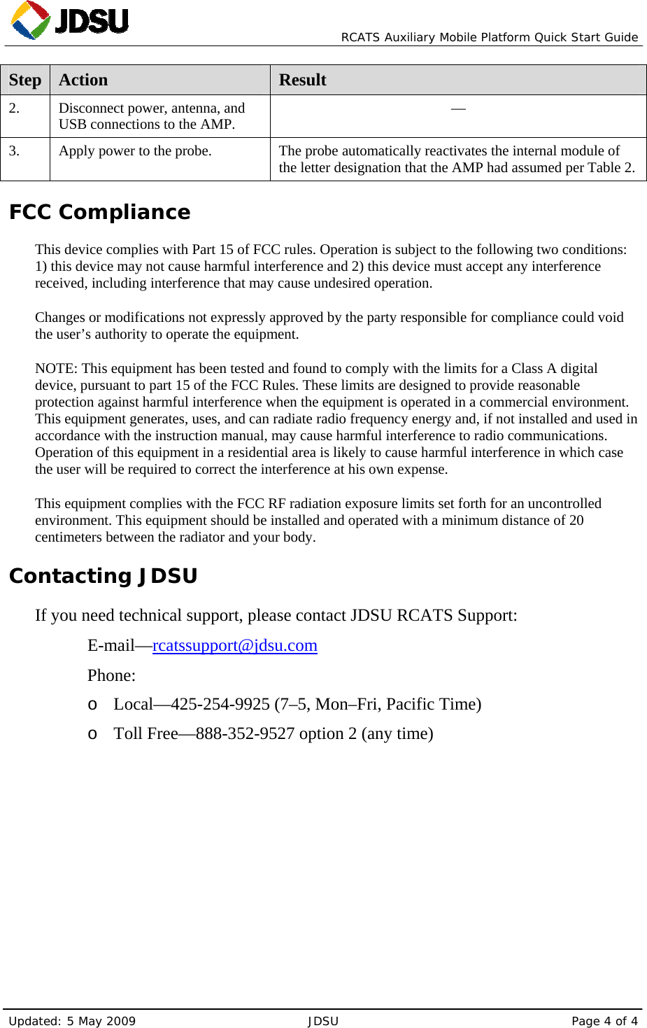   RCATS Auxiliary Mobile Platform Quick Start Guide Updated: 5 May 2009  JDSU  Page 4 of 4 Step  Action  Result 2.    Disconnect power, antenna, and USB connections to the AMP.  — 3.   Apply power to the probe.  The probe automatically reactivates the internal module of the letter designation that the AMP had assumed per Table 2. FCC Compliance This device complies with Part 15 of FCC rules. Operation is subject to the following two conditions: 1) this device may not cause harmful interference and 2) this device must accept any interference received, including interference that may cause undesired operation. Changes or modifications not expressly approved by the party responsible for compliance could void the user’s authority to operate the equipment. NOTE: This equipment has been tested and found to comply with the limits for a Class A digital device, pursuant to part 15 of the FCC Rules. These limits are designed to provide reasonable protection against harmful interference when the equipment is operated in a commercial environment. This equipment generates, uses, and can radiate radio frequency energy and, if not installed and used in accordance with the instruction manual, may cause harmful interference to radio communications. Operation of this equipment in a residential area is likely to cause harmful interference in which case the user will be required to correct the interference at his own expense. This equipment complies with the FCC RF radiation exposure limits set forth for an uncontrolled environment. This equipment should be installed and operated with a minimum distance of 20 centimeters between the radiator and your body. Contacting JDSU If you need technical support, please contact JDSU RCATS Support:   E-mail—rcatssupport@jdsu.com   Phone: o Local—425-254-9925 (7–5, Mon–Fri, Pacific Time) o Toll Free—888-352-9527 option 2 (any time)  