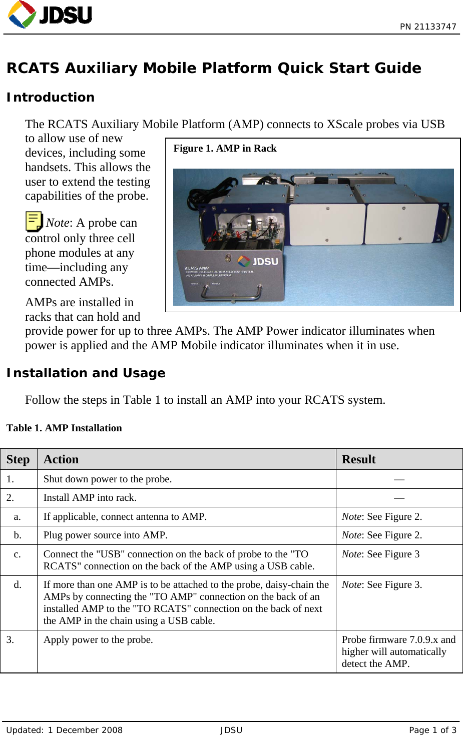  PN 21133747 Updated: 1 December 2008  JDSU  Page 1 of 3 Figure 1. AMP in Rack RCATS Auxiliary Mobile Platform Quick Start Guide Introduction The RCATS Auxiliary Mobile Platform (AMP) connects to XScale probes via USB to allow use of new devices, including some handsets. This allows the user to extend the testing capabilities of the probe.  Note: A probe can control only three cell phone modules at any time—including any connected AMPs. AMPs are installed in racks that can hold and provide power for up to three AMPs. The AMP Power indicator illuminates when power is applied and the AMP Mobile indicator illuminates when it in use. Installation and Usage Follow the steps in Table 1 to install an AMP into your RCATS system. Table 1. AMP Installation Step  Action  Result 1.    Shut down power to the probe.  — 2.   Install AMP into rack.  — a.    If applicable, connect antenna to AMP.  Note: See Figure 2. b.    Plug power source into AMP.  Note: See Figure 2. c.    Connect the &quot;USB&quot; connection on the back of probe to the &quot;TO RCATS&quot; connection on the back of the AMP using a USB cable.  Note: See Figure 3 d.    If more than one AMP is to be attached to the probe, daisy-chain the AMPs by connecting the &quot;TO AMP&quot; connection on the back of an installed AMP to the &quot;TO RCATS&quot; connection on the back of next the AMP in the chain using a USB cable. Note: See Figure 3. 3.    Apply power to the probe.   Probe firmware 7.0.9.x and higher will automatically detect the AMP. 