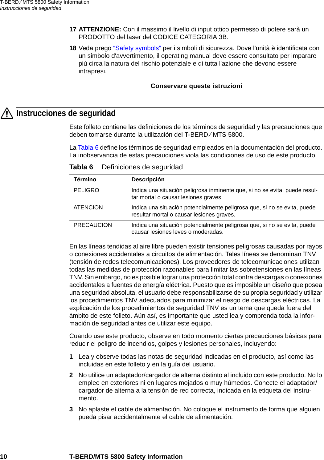 T-BERD ⁄ MTS 5800 Safety InformationInstrucciones de seguridad10 T-BERD/MTS 5800 Safety Information17 ATTENZIONE: Con il massimo il livello di input ottico permesso di potere sarà un PRODOTTO del laser del CODICE CATEGORIA 3B.18 Veda prego “Safety symbols” per i simboli di sicurezza. Dove l&apos;unità è identificata con un simbolo d&apos;avvertimento, il operating manual deve essere consultato per imparare più circa la natura del rischio potenziale e di tutta l&apos;azione che devono essere intrapresi.Conservare queste istruzioniInstrucciones de seguridadEste folleto contiene las definiciones de los términos de seguridad y las precauciones que deben tomarse durante la utilización del T-BERD ⁄ MTS 5800.La Tabla 6 define los términos de seguridad empleados en la documentación del producto. La inobservancia de estas precauciones viola las condiciones de uso de este producto.En las líneas tendidas al aire libre pueden existir tensiones peligrosas causadas por rayos o conexiones accidentales a circuitos de alimentación. Tales líneas se denominan TNV (tensión de redes telecomunicaciones). Los proveedores de telecomunicaciones utilizan todas las medidas de protección razonables para limitar las sobretensiones en las líneas TNV. Sin embargo, no es posible lograr una protección total contra descargas o conexiones accidentales a fuentes de energía eléctrica. Puesto que es imposible un diseño que posea una seguridad absoluta, el usuario debe responsabilizarse de su propia seguridad y utilizar los procedimientos TNV adecuados para minimizar el riesgo de descargas eléctricas. La explicación de los procedimientos de seguridad TNV es un tema que queda fuera del ámbito de este folleto. Aún así, es importante que usted lea y comprenda toda la infor-mación de seguridad antes de utilizar este equipo.Cuando use este producto, observe en todo momento ciertas precauciones básicas para reducir el peligro de incendios, golpes y lesiones personales, incluyendo:1Lea y observe todas las notas de seguridad indicadas en el producto, así como las incluidas en este folleto y en la guía del usuario.2No utilice un adaptador/cargador de alterna distinto al incluido con este producto. No lo emplee en exteriores ni en lugares mojados o muy húmedos. Conecte el adaptador/cargador de alterna a la tensión de red correcta, indicada en la etiqueta del instru-mento.3No aplaste el cable de alimentación. No coloque el instrumento de forma que alguien pueda pisar accidentalmente el cable de alimentación.Tabla 6 Definiciones de seguridadTérmino DescripciónPELIGRO Indica una situación peligrosa inminente que, si no se evita, puede resul-tar mortal o causar lesiones graves.ATENCION Indica una situación potencialmente peligrosa que, si no se evita, puede resultar mortal o causar lesiones graves.PRECAUCION Indica una situación potencialmente peligrosa que, si no se evita, puede causar lesiones leves o moderadas.