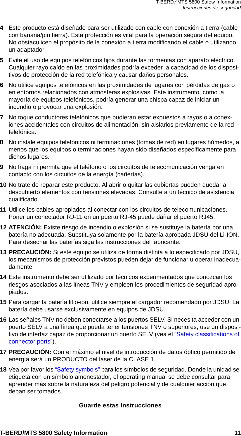 T-BERD ⁄ MTS 5800 Safety InformationInstrucciones de seguridadT-BERD/MTS 5800 Safety Information 114Este producto está diseñado para ser utilizado con cable con conexión a tierra (cable con banana/pin tierra). Esta protección es vital para la operación segura del equipo. No obstaculicen el propósito de la conexión a tierra modificando el cable o utilizando un adaptador5Evite el uso de equipos telefónicos fijos durante las tormentas con aparato eléctrico. Cualquier rayo caído en las proximidades podría exceder la capacidad de los disposi-tivos de protección de la red telefónica y causar daños personales.6No utilice equipos telefónicos en las proximidades de lugares con pérdidas de gas o en entornos relacionados con atmósferas explosivas. Este instrumento, como la mayoría de equipos telefónicos, podría generar una chispa capaz de iniciar un incendio o provocar una explosión.7No toque conductores telefónicos que pudieran estar expuestos a rayos o a conex-iones accidentales con circuitos de alimentación, sin aislarlos previamente de la red telefónica.8No instale equipos telefónicos ni terminaciones (tomas de red) en lugares húmedos, a menos que los equipos o terminaciones hayan sido diseñados específicamente para dichos lugares.9No haga ni permita que el teléfono o los circuitos de telecomunicación venga en contacto con los circuitos de la energía (cañerías).10 No trate de reparar este producto. Al abrir o quitar las cubiertas pueden quedar al descubierto elementos con tensiones elevadas. Consulte a un técnico de asistencia cualificado.11 Utilice los cables apropiados al conectar con los circuitos de telecomunicaciones. Poner un conectador RJ-11 en un puerto RJ-45 puede dañar el puerto RJ45.12 ATENCIÓN: Existe riesgo de incendio o explosión si se sustituye la batería por una batería no adecuada. Substituya solamente por la batería aprobada JDSU del Li-ION. Para desechar las baterías siga las instrucciones del fabricante.13 PRECAUCIÓN: Si este equipo se utiliza de forma distinta a lo especificado por JDSU, los mecanismos de protección previstos pueden dejar de funcionar u operar inadecua-damente.14 Este instrumento debe ser utilizado por técnicos experimentados que conozcan los riesgos asociados a las líneas TNV y empleen los procedimientos de seguridad apro-piados.15 Para cargar la batería litio-ion, utilice siempre el cargador recomendado por JDSU. La batería debe usarse exclusivamente en equipos de JDSU.16 Las señales TNV no deben conectarse a los puertos SELV. Si necesita acceder con un puerto SELV a una línea que pueda tener tensiones TNV o superiores, use un disposi-tivo de interfaz capaz de proporcionar un puerto SELV (vea el “Safety classifications of connector ports”). 17 PRECAUCIÓN: Con el máximo el nivel de introducción de datos óptico permitido de energía será un PRODUCTO del laser de la CLASE 1.18 Vea por favor los “Safety symbols” para los símbolos de seguridad. Donde la unidad se etiqueta con un símbolo amonestador, el operating manual se debe consultar para aprender más sobre la naturaleza del peligro potencial y de cualquier acción que deban ser tomados.Guarde estas instrucciones