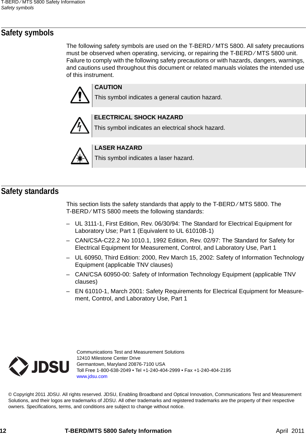 Communications Test and Measurement Solutions12410 Milestone Center DriveGermantown, Maryland 20876-7100 USAToll Free 1-800-638-2049 • Tel +1-240-404-2999 • Fax +1-240-404-2195www.jdsu.com© Copyright 2011 JDSU. All rights reserved. JDSU, Enabling Broadband and Optical Innovation, Communications Test and Measurement Solutions, and their logos are trademarks of JDSU. All other trademarks and registered trademarks are the property of their respective owners. Specifications, terms, and conditions are subject to change without notice. 12 T-BERD/MTS 5800 Safety Information April  2011T-BERD ⁄ MTS 5800 Safety InformationSafety symbolsSafety symbols The following safety symbols are used on the T-BERD ⁄ MTS 5800. All safety precautions must be observed when operating, servicing, or repairing the T-BERD ⁄ MTS 5800 unit. Failure to comply with the following safety precautions or with hazards, dangers, warnings, and cautions used throughout this document or related manuals violates the intended use of this instrument.Safety standardsThis section lists the safety standards that apply to the T-BERD ⁄ MTS 5800. The T-BERD ⁄ MTS 5800 meets the following standards:– UL 3111-1, First Edition, Rev. 06/30/94: The Standard for Electrical Equipment for Laboratory Use; Part 1 (Equivalent to UL 61010B-1)– CAN/CSA-C22.2 No 1010.1, 1992 Edition, Rev. 02/97: The Standard for Safety for Electrical Equipment for Measurement, Control, and Laboratory Use, Part 1– UL 60950, Third Edition: 2000, Rev March 15, 2002: Safety of Information Technology Equipment (applicable TNV clauses)– CAN/CSA 60950-00: Safety of Information Technology Equipment (applicable TNV clauses)– EN 61010-1, March 2001: Safety Requirements for Electrical Equipment for Measure-ment, Control, and Laboratory Use, Part 1CAUTIONThis symbol indicates a general caution hazard.ELECTRICAL SHOCK HAZARDThis symbol indicates an electrical shock hazard.LASER HAZARDThis symbol indicates a laser hazard.