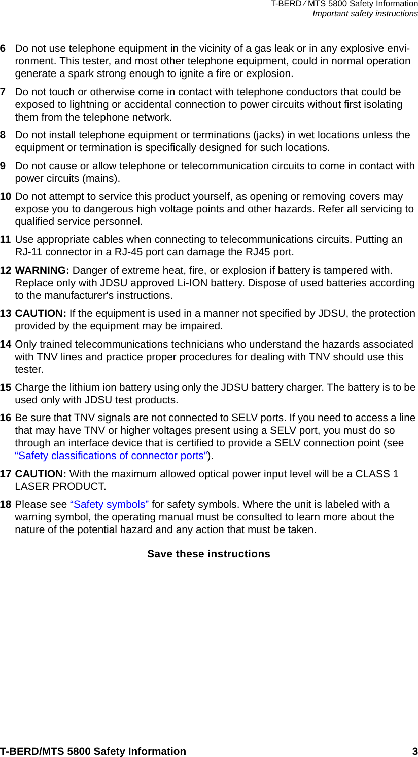 T-BERD ⁄ MTS 5800 Safety InformationImportant safety instructionsT-BERD/MTS 5800 Safety Information 36Do not use telephone equipment in the vicinity of a gas leak or in any explosive envi-ronment. This tester, and most other telephone equipment, could in normal operation generate a spark strong enough to ignite a fire or explosion.7Do not touch or otherwise come in contact with telephone conductors that could be exposed to lightning or accidental connection to power circuits without first isolating them from the telephone network.8Do not install telephone equipment or terminations (jacks) in wet locations unless the equipment or termination is specifically designed for such locations.9Do not cause or allow telephone or telecommunication circuits to come in contact with power circuits (mains).10 Do not attempt to service this product yourself, as opening or removing covers may expose you to dangerous high voltage points and other hazards. Refer all servicing to qualified service personnel.11 Use appropriate cables when connecting to telecommunications circuits. Putting an RJ-11 connector in a RJ-45 port can damage the RJ45 port.12 WARNING: Danger of extreme heat, fire, or explosion if battery is tampered with. Replace only with JDSU approved Li-ION battery. Dispose of used batteries according to the manufacturer&apos;s instructions.13 CAUTION: If the equipment is used in a manner not specified by JDSU, the protection provided by the equipment may be impaired.14 Only trained telecommunications technicians who understand the hazards associated with TNV lines and practice proper procedures for dealing with TNV should use this tester.15 Charge the lithium ion battery using only the JDSU battery charger. The battery is to be used only with JDSU test products.16 Be sure that TNV signals are not connected to SELV ports. If you need to access a line that may have TNV or higher voltages present using a SELV port, you must do so through an interface device that is certified to provide a SELV connection point (see “Safety classifications of connector ports”). 17 CAUTION: With the maximum allowed optical power input level will be a CLASS 1 LASER PRODUCT.18 Please see “Safety symbols” for safety symbols. Where the unit is labeled with a warning symbol, the operating manual must be consulted to learn more about the nature of the potential hazard and any action that must be taken.Save these instructions