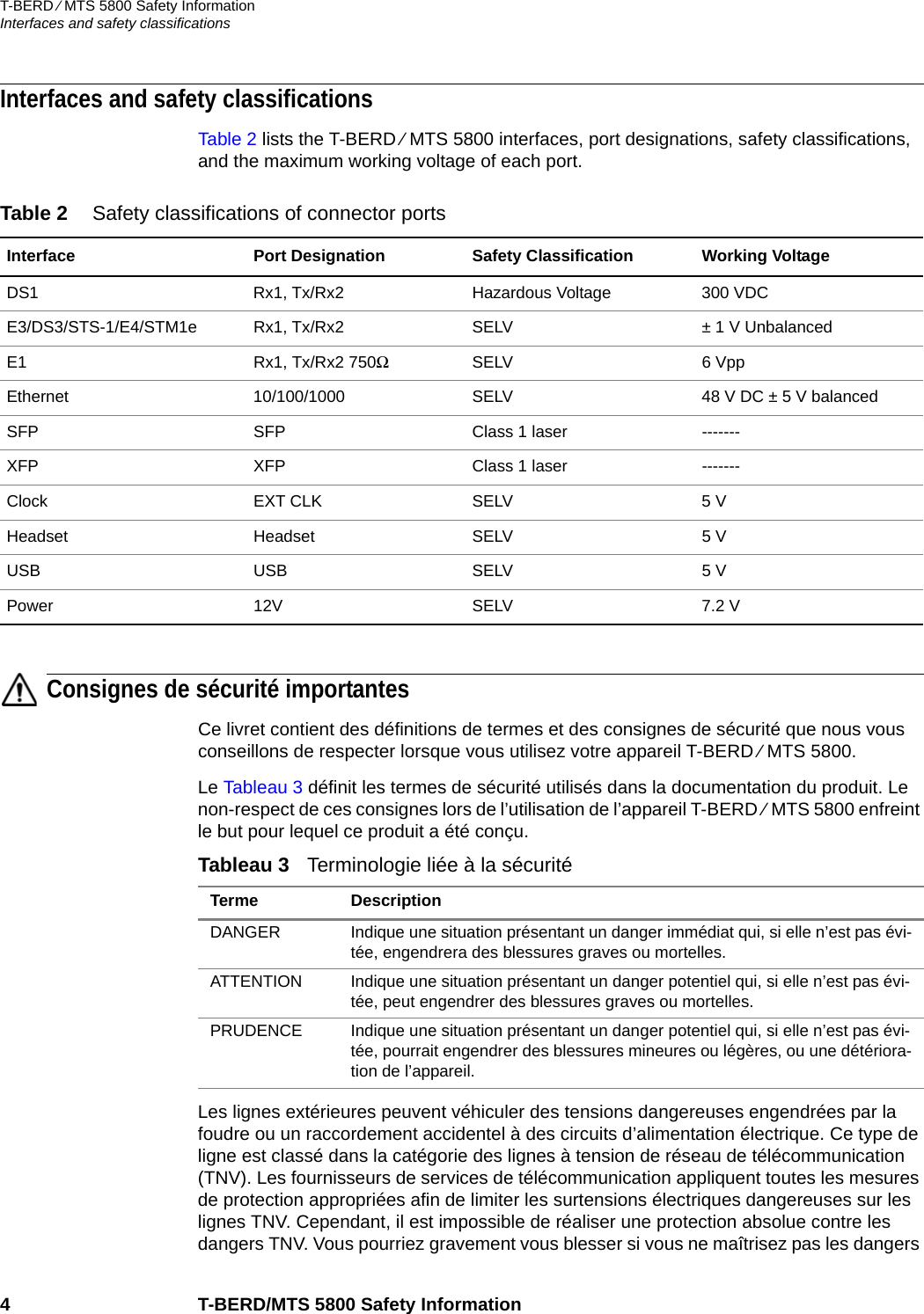 T-BERD ⁄ MTS 5800 Safety InformationInterfaces and safety classifications4 T-BERD/MTS 5800 Safety InformationInterfaces and safety classificationsTable 2 lists the T-BERD ⁄ MTS 5800 interfaces, port designations, safety classifications, and the maximum working voltage of each port.Consignes de sécurité importantesCe livret contient des définitions de termes et des consignes de sécurité que nous vous conseillons de respecter lorsque vous utilisez votre appareil T-BERD ⁄ MTS 5800.Le Tableau 3 définit les termes de sécurité utilisés dans la documentation du produit. Le non-respect de ces consignes lors de l’utilisation de l’appareil T-BERD ⁄ MTS 5800 enfreint le but pour lequel ce produit a été conçu.Les lignes extérieures peuvent véhiculer des tensions dangereuses engendrées par la foudre ou un raccordement accidentel à des circuits d’alimentation électrique. Ce type de ligne est classé dans la catégorie des lignes à tension de réseau de télécommunication (TNV). Les fournisseurs de services de télécommunication appliquent toutes les mesures de protection appropriées afin de limiter les surtensions électriques dangereuses sur les lignes TNV. Cependant, il est impossible de réaliser une protection absolue contre les dangers TNV. Vous pourriez gravement vous blesser si vous ne maîtrisez pas les dangers Table 2 Safety classifications of connector portsInterface Port Designation Safety Classification Working VoltageDS1 Rx1, Tx/Rx2 Hazardous Voltage 300 VDCE3/DS3/STS-1/E4/STM1e Rx1, Tx/Rx2 SELV ± 1 V UnbalancedE1 Rx1, Tx/Rx2 750ΩSELV 6 VppEthernet 10/100/1000 SELV 48 V DC ± 5 V balancedSFP SFP Class 1 laser -------XFP XFP Class 1 laser -------Clock EXT CLK SELV 5 VHeadset Headset SELV 5 VUSB USB SELV 5 VPower 12V SELV 7.2 VTableau 3   Terminologie liée à la sécuritéTerme DescriptionDANGER Indique une situation présentant un danger immédiat qui, si elle n’est pas évi-tée, engendrera des blessures graves ou mortelles.ATTENTION Indique une situation présentant un danger potentiel qui, si elle n’est pas évi-tée, peut engendrer des blessures graves ou mortelles.PRUDENCE Indique une situation présentant un danger potentiel qui, si elle n’est pas évi-tée, pourrait engendrer des blessures mineures ou légères, ou une détériora-tion de l’appareil.