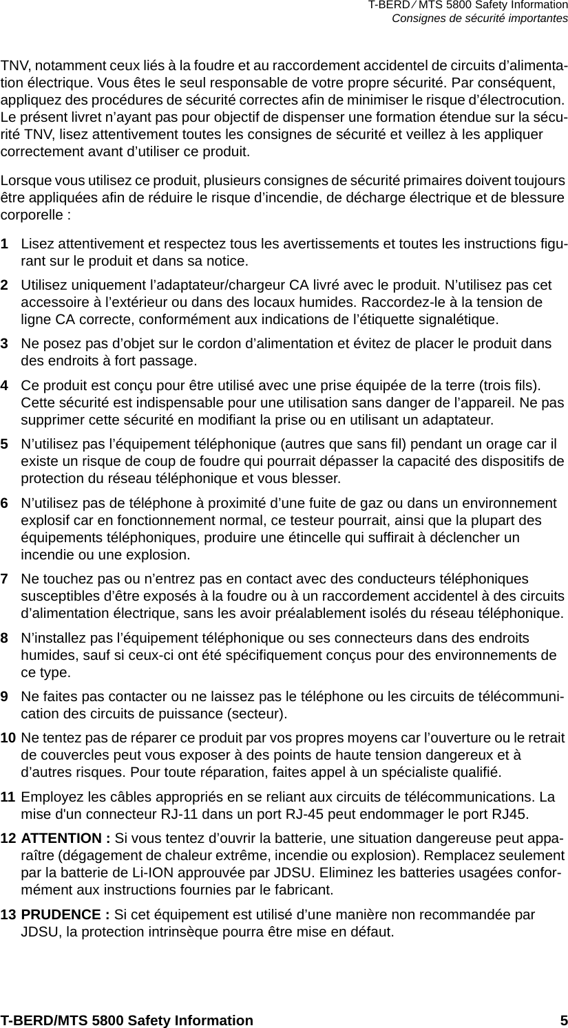 T-BERD ⁄ MTS 5800 Safety InformationConsignes de sécurité importantesT-BERD/MTS 5800 Safety Information 5TNV, notamment ceux liés à la foudre et au raccordement accidentel de circuits d’alimenta-tion électrique. Vous êtes le seul responsable de votre propre sécurité. Par conséquent, appliquez des procédures de sécurité correctes afin de minimiser le risque d’électrocution. Le présent livret n’ayant pas pour objectif de dispenser une formation étendue sur la sécu-rité TNV, lisez attentivement toutes les consignes de sécurité et veillez à les appliquer correctement avant d’utiliser ce produit.Lorsque vous utilisez ce produit, plusieurs consignes de sécurité primaires doivent toujours être appliquées afin de réduire le risque d’incendie, de décharge électrique et de blessure corporelle :1Lisez attentivement et respectez tous les avertissements et toutes les instructions figu-rant sur le produit et dans sa notice.2Utilisez uniquement l’adaptateur/chargeur CA livré avec le produit. N’utilisez pas cet accessoire à l’extérieur ou dans des locaux humides. Raccordez-le à la tension de ligne CA correcte, conformément aux indications de l’étiquette signalétique.3Ne posez pas d’objet sur le cordon d’alimentation et évitez de placer le produit dans des endroits à fort passage.4Ce produit est conçu pour être utilisé avec une prise équipée de la terre (trois fils). Cette sécurité est indispensable pour une utilisation sans danger de l’appareil. Ne pas supprimer cette sécurité en modifiant la prise ou en utilisant un adaptateur.5N’utilisez pas l’équipement téléphonique (autres que sans fil) pendant un orage car il existe un risque de coup de foudre qui pourrait dépasser la capacité des dispositifs de protection du réseau téléphonique et vous blesser.6N’utilisez pas de téléphone à proximité d’une fuite de gaz ou dans un environnement explosif car en fonctionnement normal, ce testeur pourrait, ainsi que la plupart des équipements téléphoniques, produire une étincelle qui suffirait à déclencher un incendie ou une explosion.7Ne touchez pas ou n’entrez pas en contact avec des conducteurs téléphoniques susceptibles d’être exposés à la foudre ou à un raccordement accidentel à des circuits d’alimentation électrique, sans les avoir préalablement isolés du réseau téléphonique.8N’installez pas l’équipement téléphonique ou ses connecteurs dans des endroits humides, sauf si ceux-ci ont été spécifiquement conçus pour des environnements de ce type.9Ne faites pas contacter ou ne laissez pas le téléphone ou les circuits de télécommuni-cation des circuits de puissance (secteur). 10 Ne tentez pas de réparer ce produit par vos propres moyens car l’ouverture ou le retrait de couvercles peut vous exposer à des points de haute tension dangereux et à d’autres risques. Pour toute réparation, faites appel à un spécialiste qualifié.11 Employez les câbles appropriés en se reliant aux circuits de télécommunications. La mise d&apos;un connecteur RJ-11 dans un port RJ-45 peut endommager le port RJ45.12 ATTENTION : Si vous tentez d’ouvrir la batterie, une situation dangereuse peut appa-raître (dégagement de chaleur extrême, incendie ou explosion). Remplacez seulement par la batterie de Li-ION approuvée par JDSU. Eliminez les batteries usagées confor-mément aux instructions fournies par le fabricant.13 PRUDENCE : Si cet équipement est utilisé d’une manière non recommandée par JDSU, la protection intrinsèque pourra être mise en défaut.