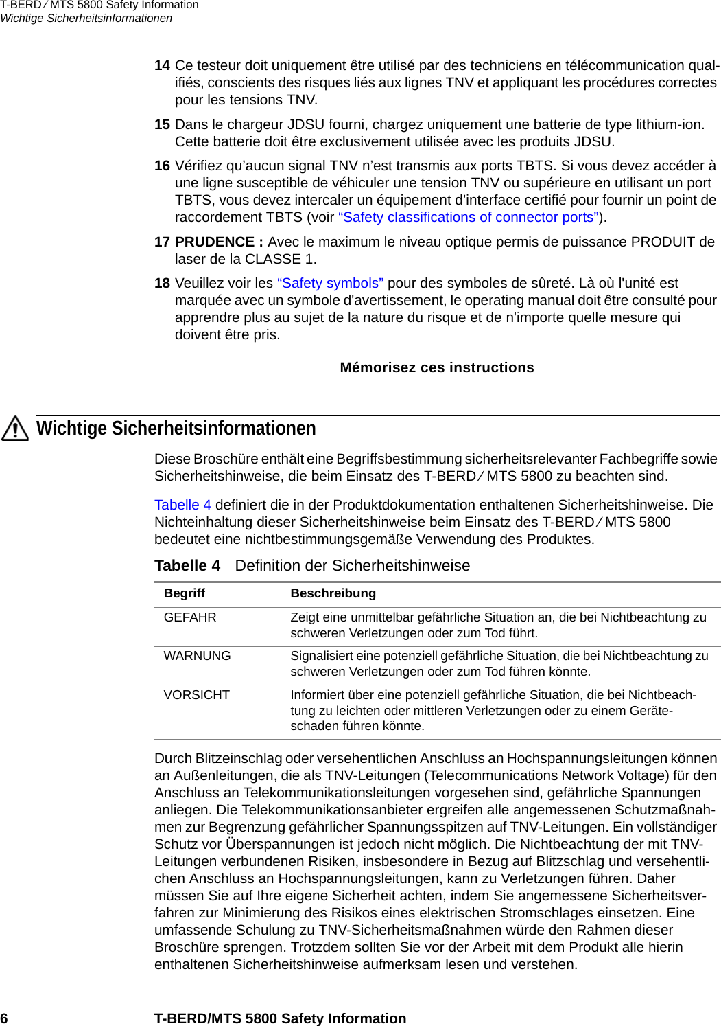 T-BERD ⁄ MTS 5800 Safety InformationWichtige Sicherheitsinformationen6 T-BERD/MTS 5800 Safety Information14 Ce testeur doit uniquement être utilisé par des techniciens en télécommunication qual-ifiés, conscients des risques liés aux lignes TNV et appliquant les procédures correctes pour les tensions TNV.15 Dans le chargeur JDSU fourni, chargez uniquement une batterie de type lithium-ion. Cette batterie doit être exclusivement utilisée avec les produits JDSU.16 Vérifiez qu’aucun signal TNV n’est transmis aux ports TBTS. Si vous devez accéder à une ligne susceptible de véhiculer une tension TNV ou supérieure en utilisant un port TBTS, vous devez intercaler un équipement d’interface certifié pour fournir un point de raccordement TBTS (voir “Safety classifications of connector ports”).17 PRUDENCE : Avec le maximum le niveau optique permis de puissance PRODUIT de laser de la CLASSE 1.18 Veuillez voir les “Safety symbols” pour des symboles de sûreté. Là où l&apos;unité est marquée avec un symbole d&apos;avertissement, le operating manual doit être consulté pour apprendre plus au sujet de la nature du risque et de n&apos;importe quelle mesure qui doivent être pris.Mémorisez ces instructionsWichtige SicherheitsinformationenDiese Broschüre enthält eine Begriffsbestimmung sicherheitsrelevanter Fachbegriffe sowie Sicherheitshinweise, die beim Einsatz des T-BERD ⁄ MTS 5800 zu beachten sind.Tabelle 4 definiert die in der Produktdokumentation enthaltenen Sicherheitshinweise. Die Nichteinhaltung dieser Sicherheitshinweise beim Einsatz des T-BERD ⁄ MTS 5800 bedeutet eine nichtbestimmungsgemäße Verwendung des Produktes.Durch Blitzeinschlag oder versehentlichen Anschluss an Hochspannungsleitungen können an Außenleitungen, die als TNV-Leitungen (Telecommunications Network Voltage) für den Anschluss an Telekommunikationsleitungen vorgesehen sind, gefährliche Spannungen anliegen. Die Telekommunikationsanbieter ergreifen alle angemessenen Schutzmaßnah-men zur Begrenzung gefährlicher Spannungsspitzen auf TNV-Leitungen. Ein vollständiger Schutz vor Überspannungen ist jedoch nicht möglich. Die Nichtbeachtung der mit TNV-Leitungen verbundenen Risiken, insbesondere in Bezug auf Blitzschlag und versehentli-chen Anschluss an Hochspannungsleitungen, kann zu Verletzungen führen. Daher müssen Sie auf Ihre eigene Sicherheit achten, indem Sie angemessene Sicherheitsver-fahren zur Minimierung des Risikos eines elektrischen Stromschlages einsetzen. Eine umfassende Schulung zu TNV-Sicherheitsmaßnahmen würde den Rahmen dieser Broschüre sprengen. Trotzdem sollten Sie vor der Arbeit mit dem Produkt alle hierin enthaltenen Sicherheitshinweise aufmerksam lesen und verstehen.Tabelle 4   Definition der SicherheitshinweiseBegriff BeschreibungGEFAHR Zeigt eine unmittelbar gefährliche Situation an, die bei Nichtbeachtung zu schweren Verletzungen oder zum Tod führt.WARNUNG Signalisiert eine potenziell gefährliche Situation, die bei Nichtbeachtung zu schweren Verletzungen oder zum Tod führen könnte.VORSICHT Informiert über eine potenziell gefährliche Situation, die bei Nichtbeach-tung zu leichten oder mittleren Verletzungen oder zu einem Geräte-schaden führen könnte.