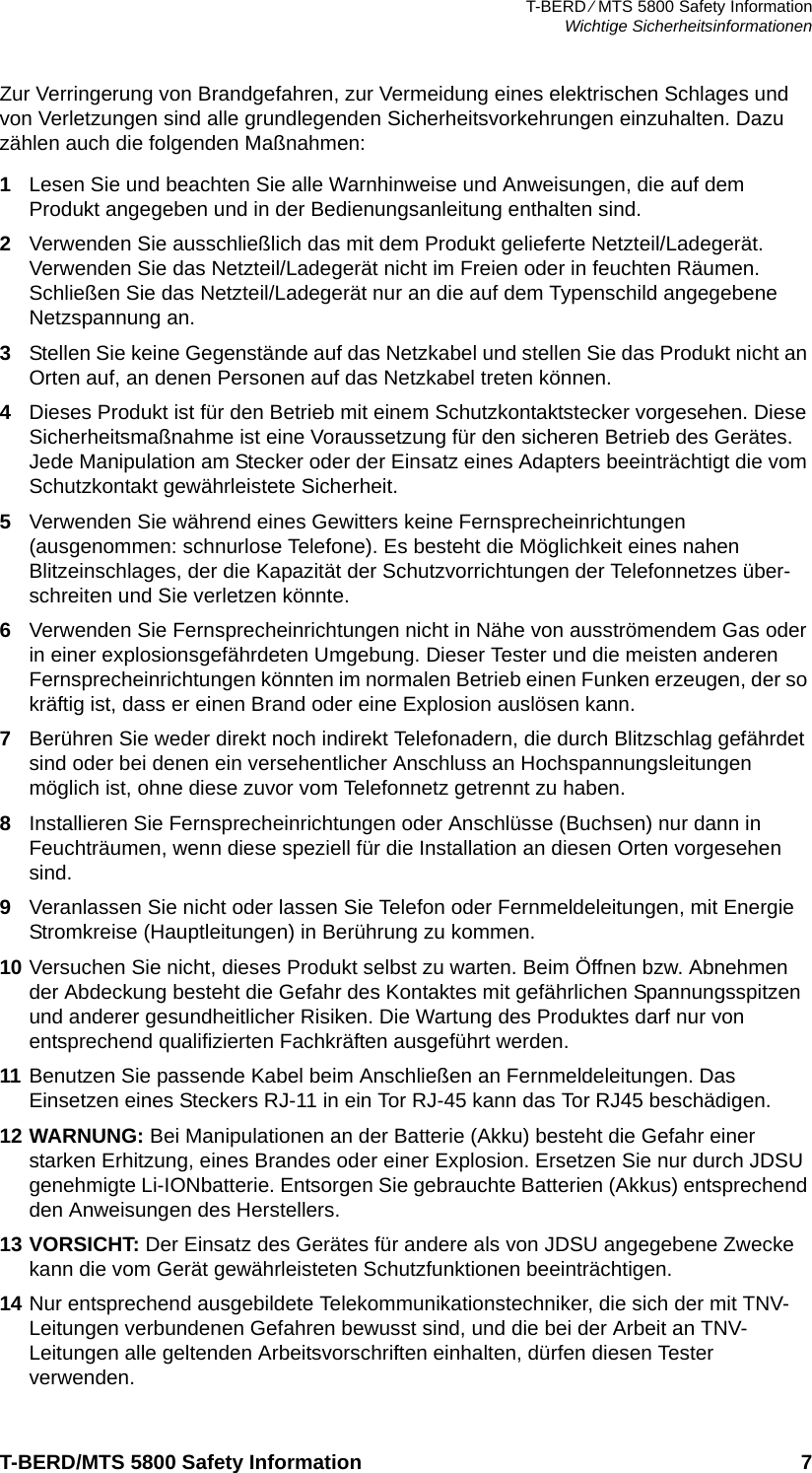 T-BERD ⁄ MTS 5800 Safety InformationWichtige SicherheitsinformationenT-BERD/MTS 5800 Safety Information 7Zur Verringerung von Brandgefahren, zur Vermeidung eines elektrischen Schlages und von Verletzungen sind alle grundlegenden Sicherheitsvorkehrungen einzuhalten. Dazu zählen auch die folgenden Maßnahmen:1Lesen Sie und beachten Sie alle Warnhinweise und Anweisungen, die auf dem Produkt angegeben und in der Bedienungsanleitung enthalten sind.2Verwenden Sie ausschließlich das mit dem Produkt gelieferte Netzteil/Ladegerät. Verwenden Sie das Netzteil/Ladegerät nicht im Freien oder in feuchten Räumen. Schließen Sie das Netzteil/Ladegerät nur an die auf dem Typenschild angegebene Netzspannung an.3Stellen Sie keine Gegenstände auf das Netzkabel und stellen Sie das Produkt nicht an Orten auf, an denen Personen auf das Netzkabel treten können.4Dieses Produkt ist für den Betrieb mit einem Schutzkontaktstecker vorgesehen. Diese Sicherheitsmaßnahme ist eine Voraussetzung für den sicheren Betrieb des Gerätes. Jede Manipulation am Stecker oder der Einsatz eines Adapters beeinträchtigt die vom Schutzkontakt gewährleistete Sicherheit.5Verwenden Sie während eines Gewitters keine Fernsprecheinrichtungen (ausgenommen: schnurlose Telefone). Es besteht die Möglichkeit eines nahen Blitzeinschlages, der die Kapazität der Schutzvorrichtungen der Telefonnetzes über-schreiten und Sie verletzen könnte.6Verwenden Sie Fernsprecheinrichtungen nicht in Nähe von ausströmendem Gas oder in einer explosionsgefährdeten Umgebung. Dieser Tester und die meisten anderen Fernsprecheinrichtungen könnten im normalen Betrieb einen Funken erzeugen, der so kräftig ist, dass er einen Brand oder eine Explosion auslösen kann. 7Berühren Sie weder direkt noch indirekt Telefonadern, die durch Blitzschlag gefährdet sind oder bei denen ein versehentlicher Anschluss an Hochspannungsleitungen möglich ist, ohne diese zuvor vom Telefonnetz getrennt zu haben.8Installieren Sie Fernsprecheinrichtungen oder Anschlüsse (Buchsen) nur dann in Feuchträumen, wenn diese speziell für die Installation an diesen Orten vorgesehen sind.9Veranlassen Sie nicht oder lassen Sie Telefon oder Fernmeldeleitungen, mit Energie Stromkreise (Hauptleitungen) in Berührung zu kommen.10 Versuchen Sie nicht, dieses Produkt selbst zu warten. Beim Öffnen bzw. Abnehmen der Abdeckung besteht die Gefahr des Kontaktes mit gefährlichen Spannungsspitzen und anderer gesundheitlicher Risiken. Die Wartung des Produktes darf nur von entsprechend qualifizierten Fachkräften ausgeführt werden.11 Benutzen Sie passende Kabel beim Anschließen an Fernmeldeleitungen. Das Einsetzen eines Steckers RJ-11 in ein Tor RJ-45 kann das Tor RJ45 beschädigen.12 WARNUNG: Bei Manipulationen an der Batterie (Akku) besteht die Gefahr einer starken Erhitzung, eines Brandes oder einer Explosion. Ersetzen Sie nur durch JDSU genehmigte Li-IONbatterie. Entsorgen Sie gebrauchte Batterien (Akkus) entsprechend den Anweisungen des Herstellers.13 VORSICHT: Der Einsatz des Gerätes für andere als von JDSU angegebene Zwecke kann die vom Gerät gewährleisteten Schutzfunktionen beeinträchtigen.14 Nur entsprechend ausgebildete Telekommunikationstechniker, die sich der mit TNV-Leitungen verbundenen Gefahren bewusst sind, und die bei der Arbeit an TNV-Leitungen alle geltenden Arbeitsvorschriften einhalten, dürfen diesen Tester verwenden.