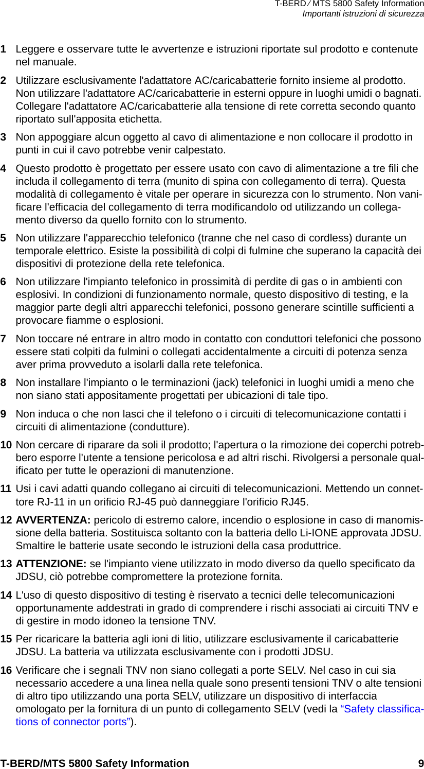 T-BERD ⁄ MTS 5800 Safety InformationImportanti istruzioni di sicurezzaT-BERD/MTS 5800 Safety Information 91Leggere e osservare tutte le avvertenze e istruzioni riportate sul prodotto e contenute nel manuale.2Utilizzare esclusivamente l&apos;adattatore AC/caricabatterie fornito insieme al prodotto. Non utilizzare l&apos;adattatore AC/caricabatterie in esterni oppure in luoghi umidi o bagnati. Collegare l&apos;adattatore AC/caricabatterie alla tensione di rete corretta secondo quanto riportato sull&apos;apposita etichetta.3Non appoggiare alcun oggetto al cavo di alimentazione e non collocare il prodotto in punti in cui il cavo potrebbe venir calpestato.4Questo prodotto è progettato per essere usato con cavo di alimentazione a tre fili che includa il collegamento di terra (munito di spina con collegamento di terra). Questa modalità di collegamento è vitale per operare in sicurezza con lo strumento. Non vani-ficare l&apos;efficacia del collegamento di terra modificandolo od utilizzando un collega-mento diverso da quello fornito con lo strumento.5Non utilizzare l&apos;apparecchio telefonico (tranne che nel caso di cordless) durante un temporale elettrico. Esiste la possibilità di colpi di fulmine che superano la capacità dei dispositivi di protezione della rete telefonica.6Non utilizzare l&apos;impianto telefonico in prossimità di perdite di gas o in ambienti con esplosivi. In condizioni di funzionamento normale, questo dispositivo di testing, e la maggior parte degli altri apparecchi telefonici, possono generare scintille sufficienti a provocare fiamme o esplosioni.7Non toccare né entrare in altro modo in contatto con conduttori telefonici che possono essere stati colpiti da fulmini o collegati accidentalmente a circuiti di potenza senza aver prima provveduto a isolarli dalla rete telefonica.8Non installare l&apos;impianto o le terminazioni (jack) telefonici in luoghi umidi a meno che non siano stati appositamente progettati per ubicazioni di tale tipo.9Non induca o che non lasci che il telefono o i circuiti di telecomunicazione contatti i circuiti di alimentazione (condutture).10 Non cercare di riparare da soli il prodotto; l&apos;apertura o la rimozione dei coperchi potreb-bero esporre l&apos;utente a tensione pericolosa e ad altri rischi. Rivolgersi a personale qual-ificato per tutte le operazioni di manutenzione.11 Usi i cavi adatti quando collegano ai circuiti di telecomunicazioni. Mettendo un connet-tore RJ-11 in un orificio RJ-45 può danneggiare l&apos;orificio RJ45.12 AVVERTENZA: pericolo di estremo calore, incendio o esplosione in caso di manomis-sione della batteria. Sostituisca soltanto con la batteria dello Li-IONE approvata JDSU. Smaltire le batterie usate secondo le istruzioni della casa produttrice.13 ATTENZIONE: se l&apos;impianto viene utilizzato in modo diverso da quello specificato da JDSU, ciò potrebbe compromettere la protezione fornita.14 L&apos;uso di questo dispositivo di testing è riservato a tecnici delle telecomunicazioni opportunamente addestrati in grado di comprendere i rischi associati ai circuiti TNV e di gestire in modo idoneo la tensione TNV.15 Per ricaricare la batteria agli ioni di litio, utilizzare esclusivamente il caricabatterie JDSU. La batteria va utilizzata esclusivamente con i prodotti JDSU.16 Verificare che i segnali TNV non siano collegati a porte SELV. Nel caso in cui sia necessario accedere a una linea nella quale sono presenti tensioni TNV o alte tensioni di altro tipo utilizzando una porta SELV, utilizzare un dispositivo di interfaccia omologato per la fornitura di un punto di collegamento SELV (vedi la “Safety classifica-tions of connector ports”). 