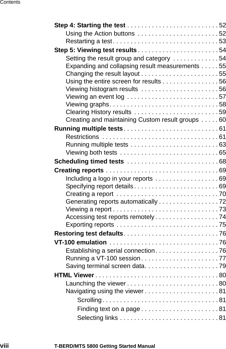 Contentsviii T-BERD/MTS 5800 Getting Started ManualStep 4: Starting the test . . . . . . . . . . . . . . . . . . . . . . . . . . 52Using the Action buttons  . . . . . . . . . . . . . . . . . . . . . . . 52Restarting a test . . . . . . . . . . . . . . . . . . . . . . . . . . . . . . 53Step 5: Viewing test results. . . . . . . . . . . . . . . . . . . . . . . 54Setting the result group and category  . . . . . . . . . . . . . 54Expanding and collapsing result measurements . . . . . 55Changing the result layout . . . . . . . . . . . . . . . . . . . . . . 55Using the entire screen for results . . . . . . . . . . . . . . . . 56Viewing histogram results  . . . . . . . . . . . . . . . . . . . . . . 56Viewing an event log  . . . . . . . . . . . . . . . . . . . . . . . . . . 57Viewing graphs. . . . . . . . . . . . . . . . . . . . . . . . . . . . . . . 58Clearing History results  . . . . . . . . . . . . . . . . . . . . . . . . 59Creating and maintaining Custom result groups  . . . . . 60Running multiple tests. . . . . . . . . . . . . . . . . . . . . . . . . . . 61Restrictions  . . . . . . . . . . . . . . . . . . . . . . . . . . . . . . . . . 61Running multiple tests . . . . . . . . . . . . . . . . . . . . . . . . . 63Viewing both tests  . . . . . . . . . . . . . . . . . . . . . . . . . . . . 65Scheduling timed tests  . . . . . . . . . . . . . . . . . . . . . . . . . . 68Creating reports . . . . . . . . . . . . . . . . . . . . . . . . . . . . . . . . 69Including a logo in your reports  . . . . . . . . . . . . . . . . . . 69Specifying report details. . . . . . . . . . . . . . . . . . . . . . . . 69Creating a report  . . . . . . . . . . . . . . . . . . . . . . . . . . . . . 70Generating reports automatically . . . . . . . . . . . . . . . . . 72Viewing a report . . . . . . . . . . . . . . . . . . . . . . . . . . . . . . 73Accessing test reports remotely . . . . . . . . . . . . . . . . . . 74Exporting reports . . . . . . . . . . . . . . . . . . . . . . . . . . . . . 75Restoring test defaults. . . . . . . . . . . . . . . . . . . . . . . . . . . 76VT-100 emulation . . . . . . . . . . . . . . . . . . . . . . . . . . . . . . . 76Establishing a serial connection. . . . . . . . . . . . . . . . . . 76Running a VT-100 session. . . . . . . . . . . . . . . . . . . . . . 77Saving terminal screen data. . . . . . . . . . . . . . . . . . . . . 79HTML Viewer . . . . . . . . . . . . . . . . . . . . . . . . . . . . . . . . . . . 80Launching the viewer . . . . . . . . . . . . . . . . . . . . . . . . . . 80Navigating using the viewer . . . . . . . . . . . . . . . . . . . . . 81Scrolling. . . . . . . . . . . . . . . . . . . . . . . . . . . . . . . . . 81Finding text on a page . . . . . . . . . . . . . . . . . . . . . . 81Selecting links . . . . . . . . . . . . . . . . . . . . . . . . . . . . 81