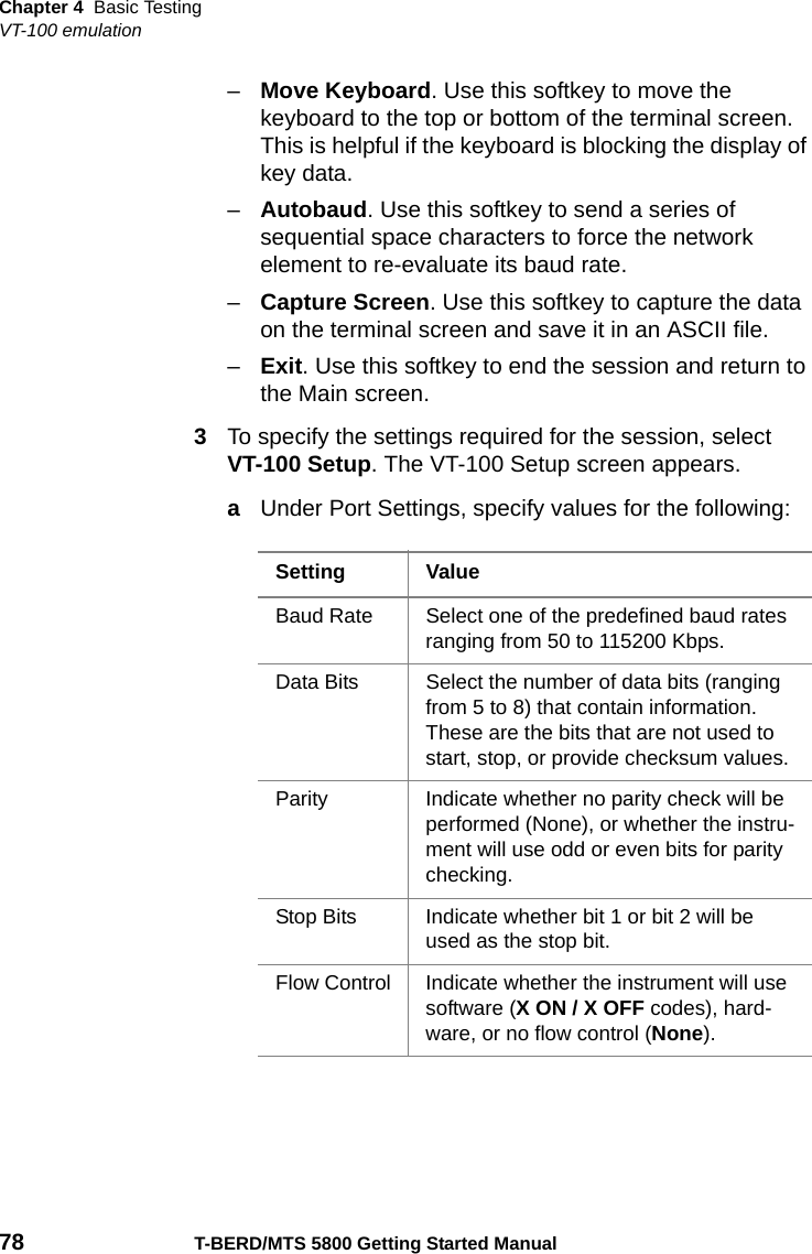 Chapter 4 Basic TestingVT-100 emulation78 T-BERD/MTS 5800 Getting Started Manual–Move Keyboard. Use this softkey to move the keyboard to the top or bottom of the terminal screen. This is helpful if the keyboard is blocking the display of key data.–Autobaud. Use this softkey to send a series of sequential space characters to force the network element to re-evaluate its baud rate.–Capture Screen. Use this softkey to capture the data on the terminal screen and save it in an ASCII file.–Exit. Use this softkey to end the session and return to the Main screen.3To specify the settings required for the session, select VT-100 Setup. The VT-100 Setup screen appears. aUnder Port Settings, specify values for the following:Setting ValueBaud Rate Select one of the predefined baud rates ranging from 50 to 115200 Kbps.Data Bits Select the number of data bits (ranging from 5 to 8) that contain information. These are the bits that are not used to start, stop, or provide checksum values.Parity Indicate whether no parity check will be performed (None), or whether the instru-ment will use odd or even bits for parity checking.Stop Bits Indicate whether bit 1 or bit 2 will be used as the stop bit.Flow Control Indicate whether the instrument will use software (XON/XOFF codes), hard-ware, or no flow control (None).