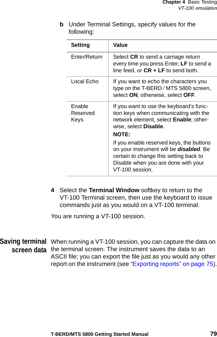 Chapter 4 Basic TestingVT-100 emulationT-BERD/MTS 5800 Getting Started Manual 79bUnder Terminal Settings, specify values for the following:4Select the Terminal Window softkey to return to the VT-100 Terminal screen, then use the keyboard to issue commands just as you would on a VT-100 terminal.You are running a VT-100 session.Saving terminalscreen dataWhen running a VT-100 session, you can capture the data on the terminal screen. The instrument saves the data to an ASCII file; you can export the file just as you would any other report on the instrument (see “Exporting reports” on page 75).Setting ValueEnter/Return Select CR to send a carriage return every time you press Enter, LF to send a line feed, or CR + LF to send both.Local Echo If you want to echo the characters you type on the T-BERD ⁄ MTS 5800 screen, select ON; otherwise, select OFF.Enable Reserved KeysIf you want to use the keyboard’s func-tion keys when communicating with the network element, select Enable; other-wise, select Disable.NOTE:If you enable reserved keys, the buttons on your instrument will be disabled. Be certain to change this setting back to Disable when you are done with your VT-100 session.