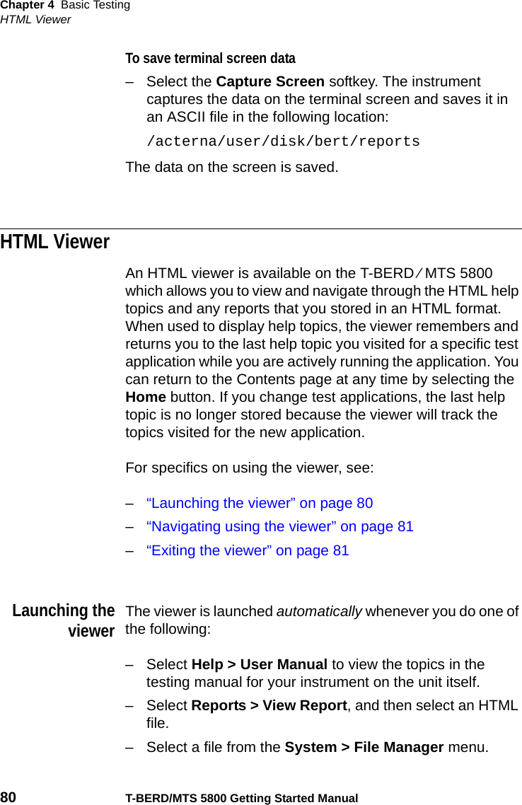 Chapter 4 Basic TestingHTML Viewer80 T-BERD/MTS 5800 Getting Started ManualTo save terminal screen data– Select the Capture Screen softkey. The instrument captures the data on the terminal screen and saves it in an ASCII file in the following location:/acterna/user/disk/bert/reportsThe data on the screen is saved.HTML ViewerAn HTML viewer is available on the T-BERD ⁄ MTS 5800 which allows you to view and navigate through the HTML help topics and any reports that you stored in an HTML format. When used to display help topics, the viewer remembers and returns you to the last help topic you visited for a specific test application while you are actively running the application. You can return to the Contents page at any time by selecting the Home button. If you change test applications, the last help topic is no longer stored because the viewer will track the topics visited for the new application.For specifics on using the viewer, see:–“Launching the viewer” on page 80–“Navigating using the viewer” on page 81–“Exiting the viewer” on page 81Launching theviewerThe viewer is launched automatically whenever you do one of the following:–Select Help &gt; User Manual to view the topics in the testing manual for your instrument on the unit itself.–Select Reports &gt; View Report, and then select an HTML file.– Select a file from the System &gt; File Manager menu.