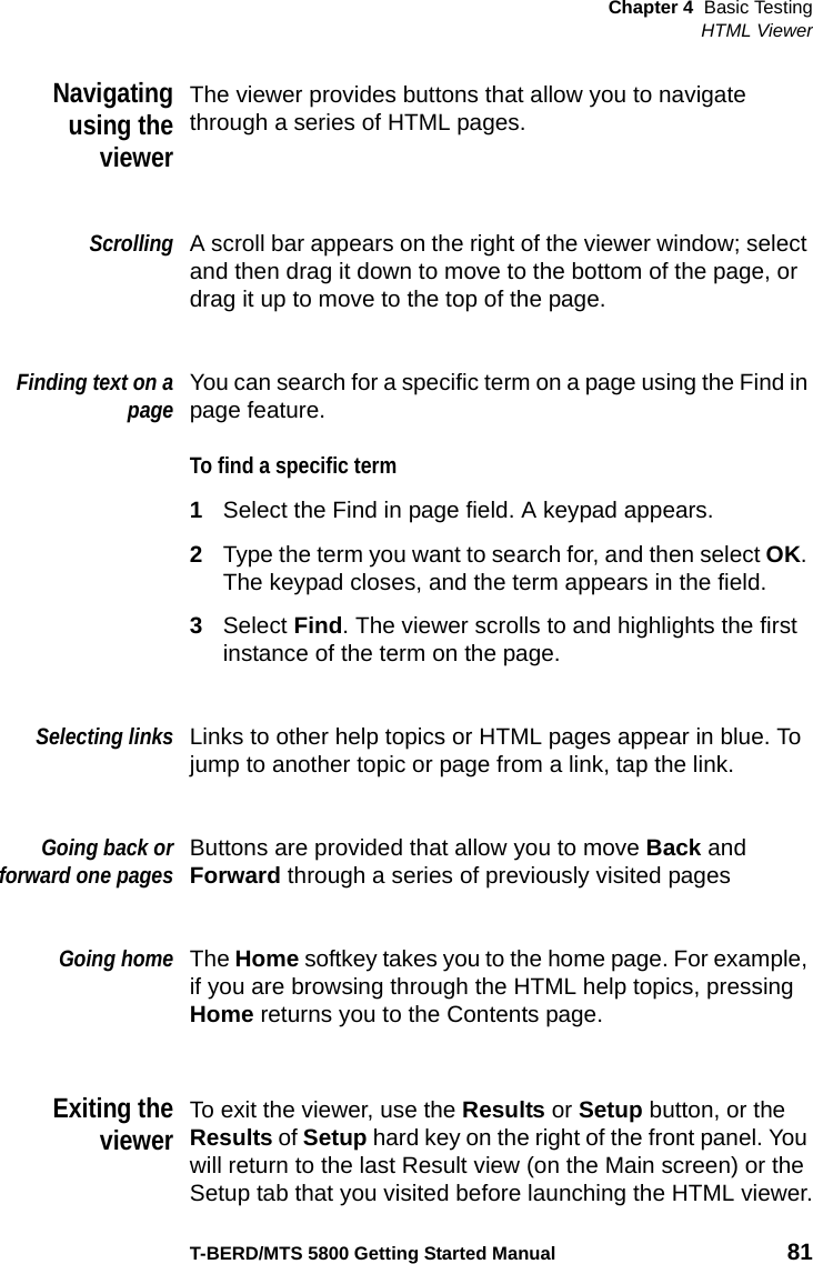 Chapter 4 Basic TestingHTML ViewerT-BERD/MTS 5800 Getting Started Manual 81Navigatingusing theviewerThe viewer provides buttons that allow you to navigate through a series of HTML pages.ScrollingA scroll bar appears on the right of the viewer window; select and then drag it down to move to the bottom of the page, or drag it up to move to the top of the page.Finding text on apageYou can search for a specific term on a page using the Find in page feature.To find a specific term1Select the Find in page field. A keypad appears.2Type the term you want to search for, and then select OK. The keypad closes, and the term appears in the field.3Select Find. The viewer scrolls to and highlights the first instance of the term on the page.Selecting linksLinks to other help topics or HTML pages appear in blue. To jump to another topic or page from a link, tap the link.Going back orforward one pagesButtons are provided that allow you to move Back and Forward through a series of previously visited pagesGoing homeThe Home softkey takes you to the home page. For example, if you are browsing through the HTML help topics, pressing Home returns you to the Contents page.Exiting theviewerTo exit the viewer, use the Results or Setup button, or the Results of Setup hard key on the right of the front panel. You will return to the last Result view (on the Main screen) or the Setup tab that you visited before launching the HTML viewer.