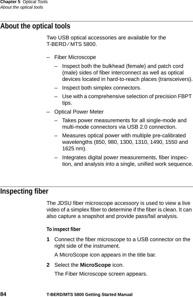 Chapter 5 Optical ToolsAbout the optical tools84 T-BERD/MTS 5800 Getting Started ManualAbout the optical toolsTwo USB optical accessories are available for the T-BERD ⁄ MTS 5800. – Fiber Microscope– Inspect both the bulkhead (female) and patch cord (male) sides of fiber interconnect as well as optical devices located in hard-to-reach places (transceivers).– Inspect both simplex connectors.– Use with a comprehensive selection of precision FBPT tips.– Optical Power Meter– Takes power measurements for all single-mode and multi-mode connectors via USB 2.0 connection.– Measures optical power with multiple pre-calibrated wavelengths (850, 980, 1300, 1310, 1490, 1550 and 1625 nm).– Integrates digital power measurements, fiber inspec-tion, and analysis into a single, unified work sequence.Inspecting fiberThe JDSU fiber microscope accessory is used to view a live video of a simplex fiber to determine if the fiber is clean. It can also capture a snapshot and provide pass/fail analysis. To inspect fiber1Connect the fiber microscope to a USB connector on the right side of the instrument.A MicroScope icon appears in the title bar.2Select the MicroScope icon.The Fiber Microscope screen appears.