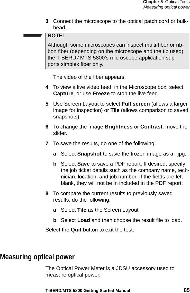 Chapter 5 Optical ToolsMeasuring optical powerT-BERD/MTS 5800 Getting Started Manual 853Connect the microscope to the optical patch cord or bulk-head.The video of the fiber appears.4To view a live video feed, in the Microscope box, select Capture, or use Freeze to stop the live feed.5Use Screen Layout to select Full screen (allows a larger image for inspection) or Tile (allows comparison to saved snapshots).6To change the Image Brightness or Contrast, move the slider.7To save the results, do one of the following:aSelect Snapshot to save the frozen image as a  .jpg.bSelect Save to save a PDF report. If desired, specify the job ticket details such as the company name, tech-nician, location, and job number. If the fields are left blank, they will not be in included in the PDF report.8To compare the current results to previously saved results, do the following:aSelect Tile as the Screen LayoutbSelect Load and then choose the result file to load.Select the Quit button to exit the test.Measuring optical powerThe Optical Power Meter is a JDSU accessory used to measure optical power. NOTE:Although some microscopes can inspect multi-fiber or rib-bon fiber (depending on the microscope and the tip used) the T-BERD ⁄ MTS 5800’s microscope application sup-ports simplex fiber only.