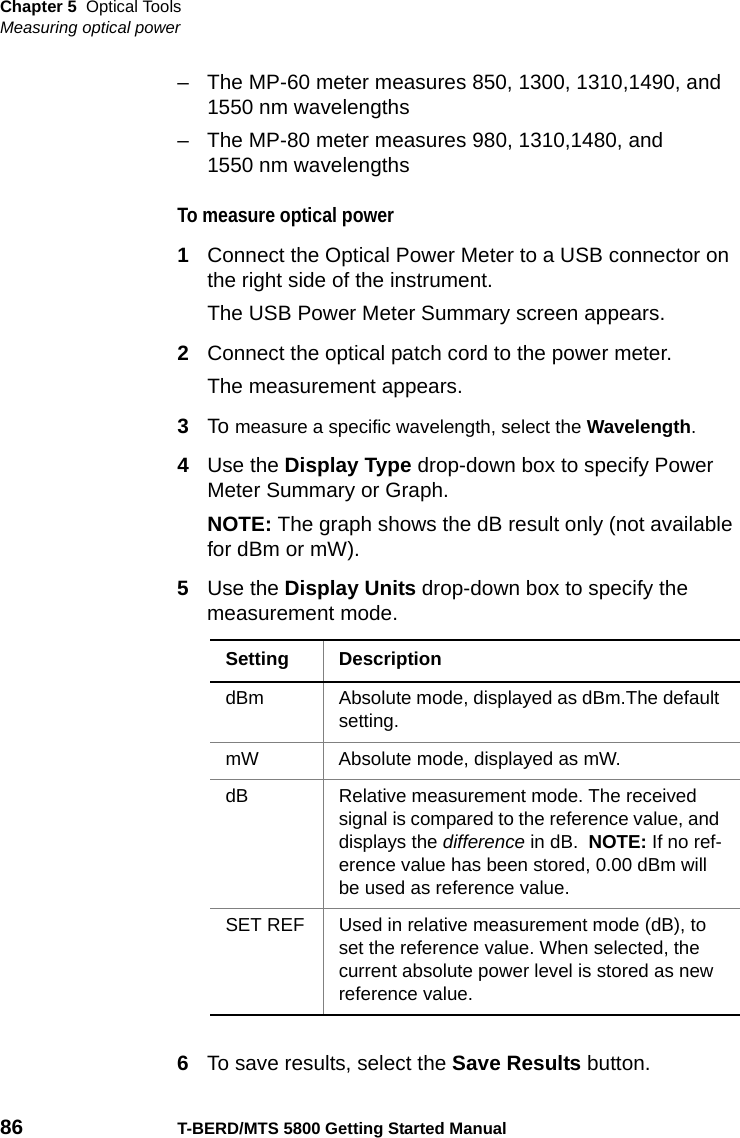 Chapter 5 Optical ToolsMeasuring optical power86 T-BERD/MTS 5800 Getting Started Manual– The MP-60 meter measures 850, 1300, 1310,1490, and 1550 nm wavelengths– The MP-80 meter measures 980, 1310,1480, and 1550 nm wavelengthsTo measure optical power1Connect the Optical Power Meter to a USB connector on the right side of the instrument.The USB Power Meter Summary screen appears.2Connect the optical patch cord to the power meter.The measurement appears.3To measure a specific wavelength, select the Wavelength.4Use the Display Type drop-down box to specify Power Meter Summary or Graph.NOTE: The graph shows the dB result only (not available for dBm or mW).5Use the Display Units drop-down box to specify the measurement mode.6To save results, select the Save Results button.Setting DescriptiondBm Absolute mode, displayed as dBm.The default setting.mW Absolute mode, displayed as mW.dB Relative measurement mode. The received signal is compared to the reference value, and displays the difference in dB.  NOTE: If no ref-erence value has been stored, 0.00 dBm will be used as reference value.SET REF Used in relative measurement mode (dB), to set the reference value. When selected, the current absolute power level is stored as new reference value.