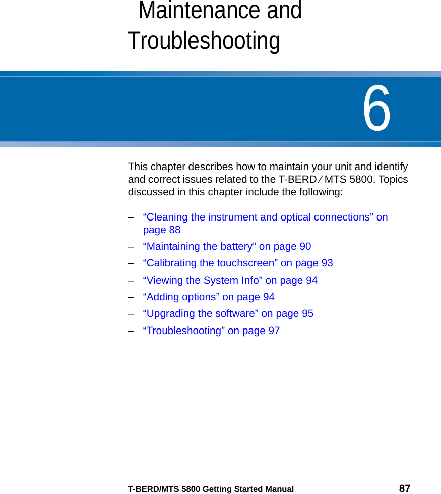 6T-BERD/MTS 5800 Getting Started Manual 87Chapter 6Maintenance and TroubleshootingThis chapter describes how to maintain your unit and identify and correct issues related to the T-BERD ⁄ MTS 5800. Topics discussed in this chapter include the following:–“Cleaning the instrument and optical connections” on page 88–“Maintaining the battery” on page 90–“Calibrating the touchscreen” on page 93–“Viewing the System Info” on page 94–“Adding options” on page 94–“Upgrading the software” on page 95–“Troubleshooting” on page 97