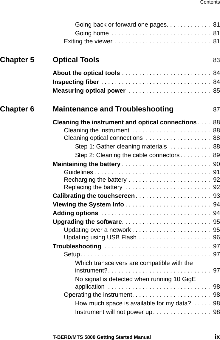 ContentsT-BERD/MTS 5800 Getting Started Manual ixGoing back or forward one pages. . . . . . . . . . . . .  81Going home  . . . . . . . . . . . . . . . . . . . . . . . . . . . . .  81Exiting the viewer . . . . . . . . . . . . . . . . . . . . . . . . . . . .  81Chapter 5 Optical Tools 83About the optical tools . . . . . . . . . . . . . . . . . . . . . . . . . .  84Inspecting fiber . . . . . . . . . . . . . . . . . . . . . . . . . . . . . . . .  84Measuring optical power  . . . . . . . . . . . . . . . . . . . . . . . .  85Chapter 6 Maintenance and Troubleshooting 87Cleaning the instrument and optical connections . . . .  88Cleaning the instrument  . . . . . . . . . . . . . . . . . . . . . . .  88Cleaning optical connections  . . . . . . . . . . . . . . . . . . .  88Step 1: Gather cleaning materials  . . . . . . . . . . . .  88Step 2: Cleaning the cable connectors . . . . . . . . .  89Maintaining the battery . . . . . . . . . . . . . . . . . . . . . . . . . .  90Guidelines . . . . . . . . . . . . . . . . . . . . . . . . . . . . . . . . . .  91Recharging the battery . . . . . . . . . . . . . . . . . . . . . . . .  92Replacing the battery  . . . . . . . . . . . . . . . . . . . . . . . . .  92Calibrating the touchscreen. . . . . . . . . . . . . . . . . . . . . .  93Viewing the System Info . . . . . . . . . . . . . . . . . . . . . . . . .  94Adding options  . . . . . . . . . . . . . . . . . . . . . . . . . . . . . . . .  94Upgrading the software. . . . . . . . . . . . . . . . . . . . . . . . . .  95Updating over a network . . . . . . . . . . . . . . . . . . . . . . .  95Updating using USB Flash  . . . . . . . . . . . . . . . . . . . . .  96Troubleshooting  . . . . . . . . . . . . . . . . . . . . . . . . . . . . . . .  97Setup. . . . . . . . . . . . . . . . . . . . . . . . . . . . . . . . . . . . . .  97Which transceivers are compatible with the instrument?. . . . . . . . . . . . . . . . . . . . . . . . . . . . . .  97No signal is detected when running 10 GigE application  . . . . . . . . . . . . . . . . . . . . . . . . . . . . . .  98Operating the instrument. . . . . . . . . . . . . . . . . . . . . . .  98How much space is available for my data?  . . . . .  98Instrument will not power up. . . . . . . . . . . . . . . . .  98