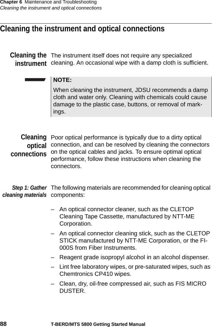 Chapter 6 Maintenance and TroubleshootingCleaning the instrument and optical connections88 T-BERD/MTS 5800 Getting Started ManualCleaning the instrument and optical connectionsCleaning theinstrumentThe instrument itself does not require any specialized cleaning. An occasional wipe with a damp cloth is sufficient.CleaningopticalconnectionsPoor optical performance is typically due to a dirty optical connection, and can be resolved by cleaning the connectors on the optical cables and jacks. To ensure optimal optical performance, follow these instructions when cleaning the connectors.Step 1: Gathercleaning materialsThe following materials are recommended for cleaning optical components:– An optical connector cleaner, such as the CLETOP Cleaning Tape Cassette, manufactured by NTT-ME Corporation.– An optical connector cleaning stick, such as the CLETOP STICK manufactured by NTT-ME Corporation, or the FI-000S from Fiber Instruments. – Reagent grade isopropyl alcohol in an alcohol dispenser. – Lint free laboratory wipes, or pre-saturated wipes, such as Chemtronics CP410 wipes.– Clean, dry, oil-free compressed air, such as FIS MICRO DUSTER.NOTE:When cleaning the instrument, JDSU recommends a damp cloth and water only. Cleaning with chemicals could cause damage to the plastic case, buttons, or removal of mark-ings.
