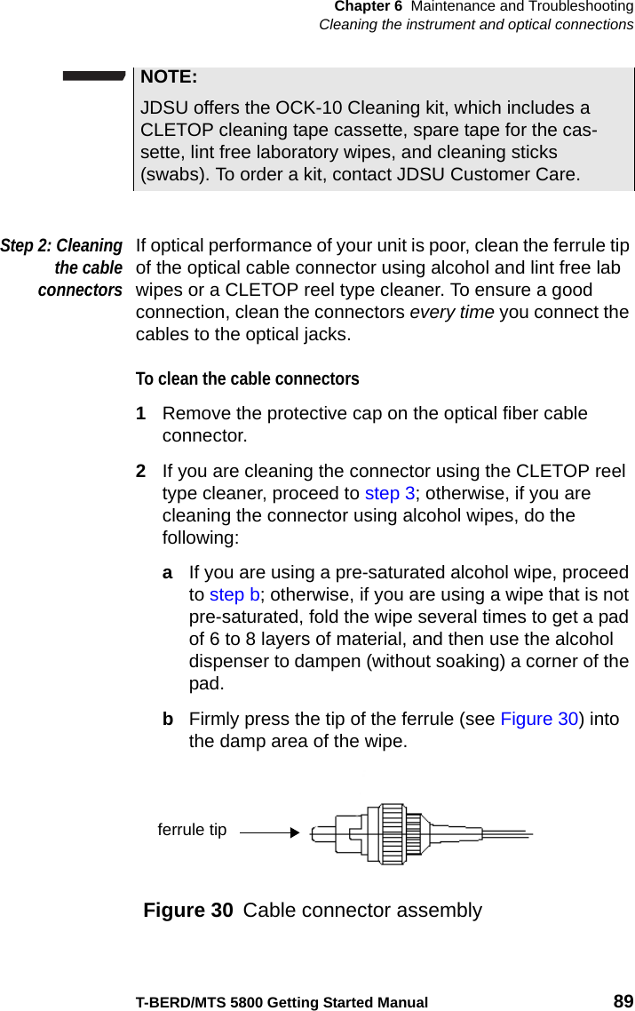 Chapter 6 Maintenance and TroubleshootingCleaning the instrument and optical connectionsT-BERD/MTS 5800 Getting Started Manual 89Step 2: Cleaningthe cableconnectorsIf optical performance of your unit is poor, clean the ferrule tip of the optical cable connector using alcohol and lint free lab wipes or a CLETOP reel type cleaner. To ensure a good connection, clean the connectors every time you connect the cables to the optical jacks.To clean the cable connectors1Remove the protective cap on the optical fiber cable connector.2If you are cleaning the connector using the CLETOP reel type cleaner, proceed to step 3; otherwise, if you are cleaning the connector using alcohol wipes, do the following:aIf you are using a pre-saturated alcohol wipe, proceed to step b; otherwise, if you are using a wipe that is not pre-saturated, fold the wipe several times to get a pad of 6 to 8 layers of material, and then use the alcohol dispenser to dampen (without soaking) a corner of the pad.bFirmly press the tip of the ferrule (see Figure 30) into the damp area of the wipe.NOTE:JDSU offers the OCK-10 Cleaning kit, which includes a CLETOP cleaning tape cassette, spare tape for the cas-sette, lint free laboratory wipes, and cleaning sticks (swabs). To order a kit, contact JDSU Customer Care.Figure 30 Cable connector assemblyferrule tip