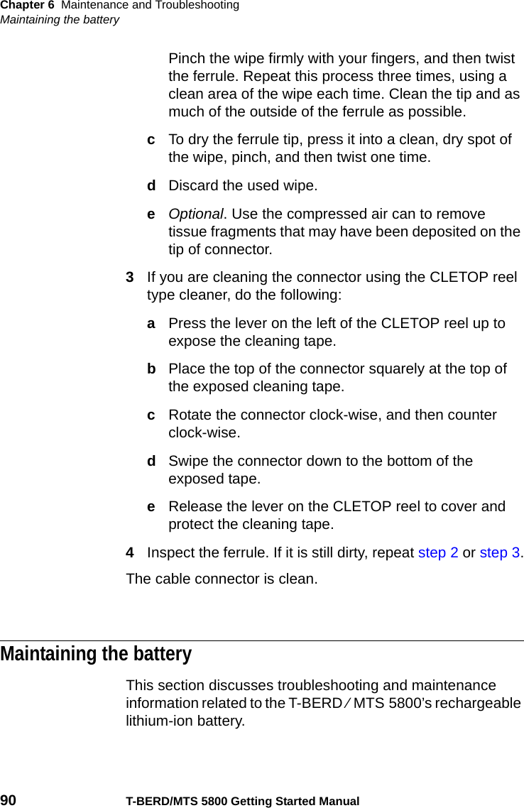 Chapter 6 Maintenance and TroubleshootingMaintaining the battery90 T-BERD/MTS 5800 Getting Started ManualPinch the wipe firmly with your fingers, and then twist the ferrule. Repeat this process three times, using a clean area of the wipe each time. Clean the tip and as much of the outside of the ferrule as possible.cTo dry the ferrule tip, press it into a clean, dry spot of the wipe, pinch, and then twist one time.dDiscard the used wipe.eOptional. Use the compressed air can to remove tissue fragments that may have been deposited on the tip of connector.3If you are cleaning the connector using the CLETOP reel type cleaner, do the following:aPress the lever on the left of the CLETOP reel up to expose the cleaning tape.bPlace the top of the connector squarely at the top of the exposed cleaning tape.cRotate the connector clock-wise, and then counter clock-wise.dSwipe the connector down to the bottom of the exposed tape.eRelease the lever on the CLETOP reel to cover and protect the cleaning tape.4Inspect the ferrule. If it is still dirty, repeat step 2 or step 3.The cable connector is clean.Maintaining the batteryThis section discusses troubleshooting and maintenance information related to the T-BERD ⁄ MTS 5800’s rechargeable lithium-ion battery.