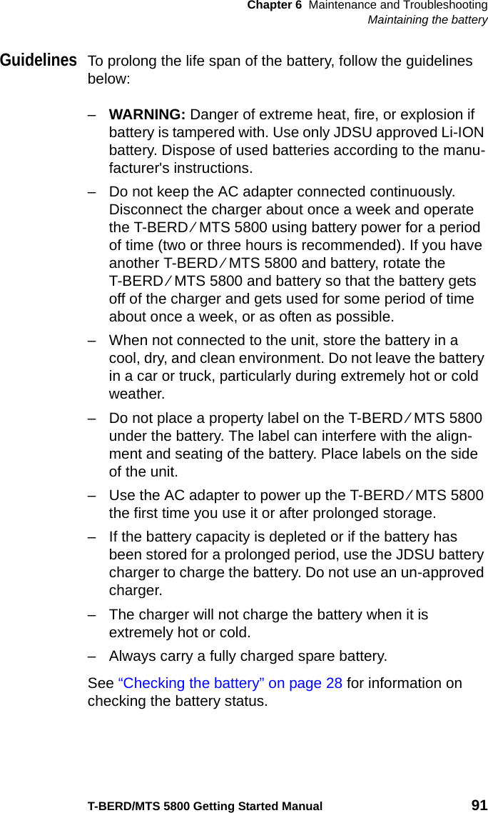 Chapter 6 Maintenance and TroubleshootingMaintaining the batteryT-BERD/MTS 5800 Getting Started Manual 91GuidelinesTo prolong the life span of the battery, follow the guidelines below:–WARNING: Danger of extreme heat, fire, or explosion if battery is tampered with. Use only JDSU approved Li-ION battery. Dispose of used batteries according to the manu-facturer&apos;s instructions.– Do not keep the AC adapter connected continuously. Disconnect the charger about once a week and operate the T-BERD ⁄ MTS 5800 using battery power for a period of time (two or three hours is recommended). If you have another T-BERD ⁄ MTS 5800 and battery, rotate the T-BERD ⁄ MTS 5800 and battery so that the battery gets off of the charger and gets used for some period of time about once a week, or as often as possible.– When not connected to the unit, store the battery in a cool, dry, and clean environment. Do not leave the battery in a car or truck, particularly during extremely hot or cold weather.– Do not place a property label on the T-BERD ⁄ MTS 5800 under the battery. The label can interfere with the align-ment and seating of the battery. Place labels on the side of the unit.– Use the AC adapter to power up the T-BERD ⁄ MTS 5800 the first time you use it or after prolonged storage.– If the battery capacity is depleted or if the battery has been stored for a prolonged period, use the JDSU battery charger to charge the battery. Do not use an un-approved charger.– The charger will not charge the battery when it is extremely hot or cold.– Always carry a fully charged spare battery.See “Checking the battery” on page 28 for information on checking the battery status.