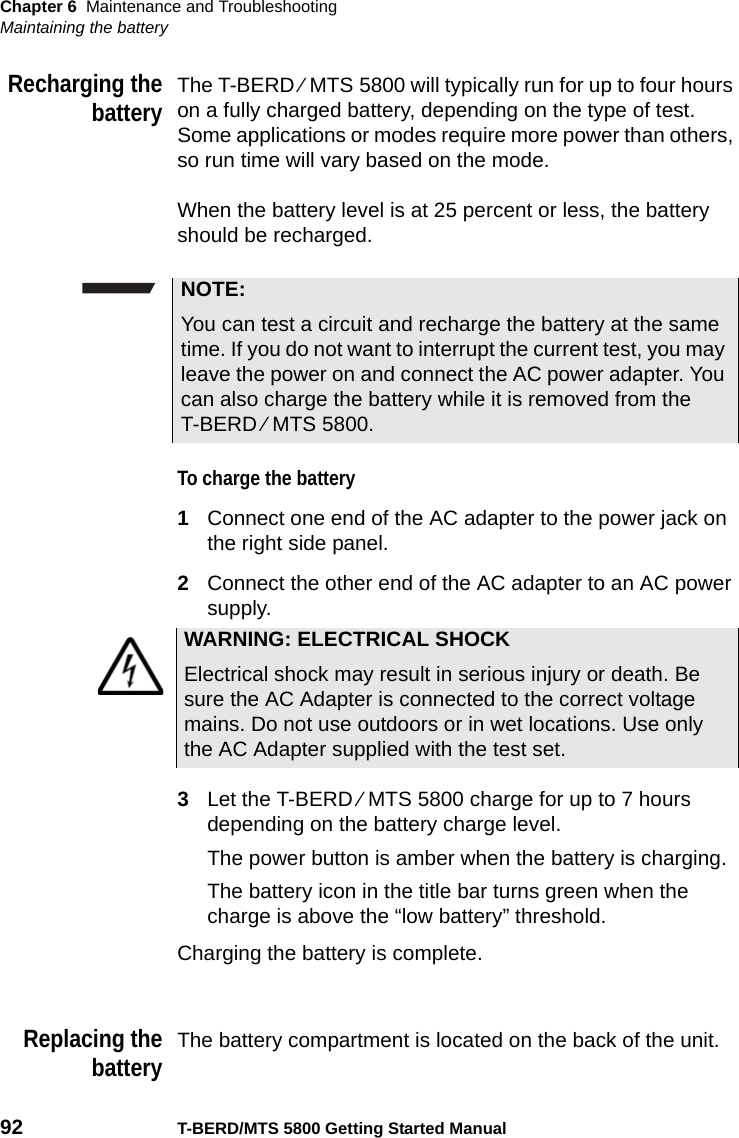 Chapter 6 Maintenance and TroubleshootingMaintaining the battery92 T-BERD/MTS 5800 Getting Started ManualRecharging thebatteryThe T-BERD ⁄ MTS 5800 will typically run for up to four hours on a fully charged battery, depending on the type of test. Some applications or modes require more power than others, so run time will vary based on the mode.When the battery level is at 25 percent or less, the battery should be recharged.To charge the battery 1Connect one end of the AC adapter to the power jack on the right side panel.2Connect the other end of the AC adapter to an AC power supply.3Let the T-BERD ⁄ MTS 5800 charge for up to 7 hours depending on the battery charge level. The power button is amber when the battery is charging.The battery icon in the title bar turns green when the charge is above the “low battery” threshold.Charging the battery is complete.Replacing thebatteryThe battery compartment is located on the back of the unit.NOTE:You can test a circuit and recharge the battery at the same time. If you do not want to interrupt the current test, you may leave the power on and connect the AC power adapter. You can also charge the battery while it is removed from the T-BERD ⁄ MTS 5800.WARNING: ELECTRICAL SHOCKElectrical shock may result in serious injury or death. Be sure the AC Adapter is connected to the correct voltage mains. Do not use outdoors or in wet locations. Use only the AC Adapter supplied with the test set.