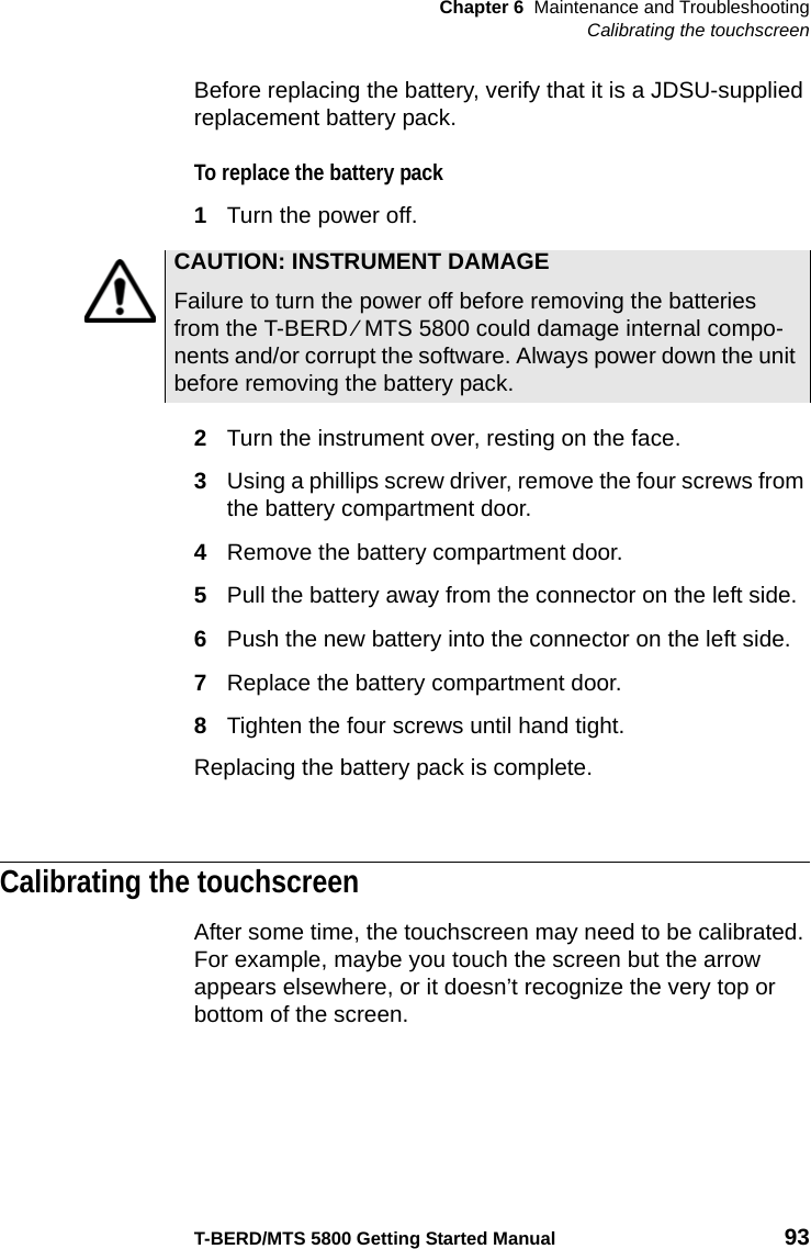 Chapter 6 Maintenance and TroubleshootingCalibrating the touchscreenT-BERD/MTS 5800 Getting Started Manual 93Before replacing the battery, verify that it is a JDSU-supplied replacement battery pack.To replace the battery pack1Turn the power off.2Turn the instrument over, resting on the face.3Using a phillips screw driver, remove the four screws from the battery compartment door.4Remove the battery compartment door.5Pull the battery away from the connector on the left side.6Push the new battery into the connector on the left side.7Replace the battery compartment door.8Tighten the four screws until hand tight. Replacing the battery pack is complete.Calibrating the touchscreenAfter some time, the touchscreen may need to be calibrated. For example, maybe you touch the screen but the arrow appears elsewhere, or it doesn’t recognize the very top or bottom of the screen. CAUTION: INSTRUMENT DAMAGEFailure to turn the power off before removing the batteries from the T-BERD ⁄ MTS 5800 could damage internal compo-nents and/or corrupt the software. Always power down the unit before removing the battery pack.