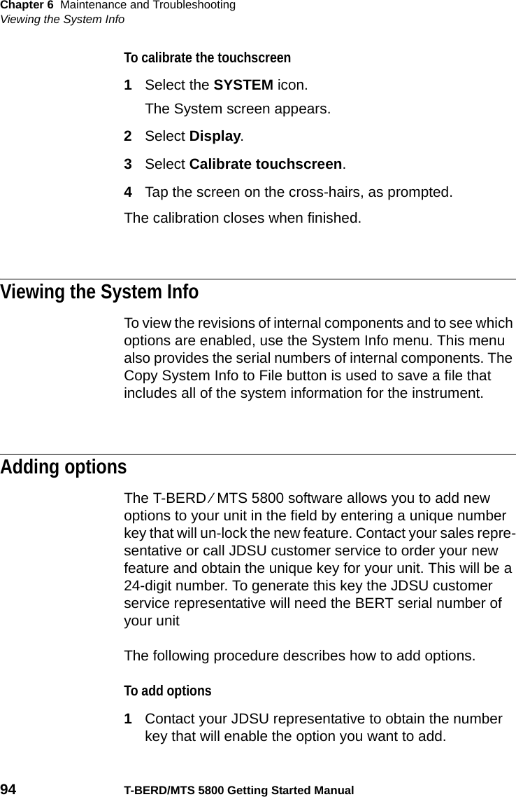 Chapter 6 Maintenance and TroubleshootingViewing the System Info94 T-BERD/MTS 5800 Getting Started ManualTo calibrate the touchscreen1Select the SYSTEM icon.The System screen appears.2Select Display.3Select Calibrate touchscreen.4Tap the screen on the cross-hairs, as prompted.The calibration closes when finished.Viewing the System InfoTo view the revisions of internal components and to see which options are enabled, use the System Info menu. This menu also provides the serial numbers of internal components. The Copy System Info to File button is used to save a file that includes all of the system information for the instrument.Adding optionsThe T-BERD ⁄ MTS 5800 software allows you to add new options to your unit in the field by entering a unique number key that will un-lock the new feature. Contact your sales repre-sentative or call JDSU customer service to order your new feature and obtain the unique key for your unit. This will be a 24-digit number. To generate this key the JDSU customer service representative will need the BERT serial number of your unitThe following procedure describes how to add options. To add options1Contact your JDSU representative to obtain the number key that will enable the option you want to add.