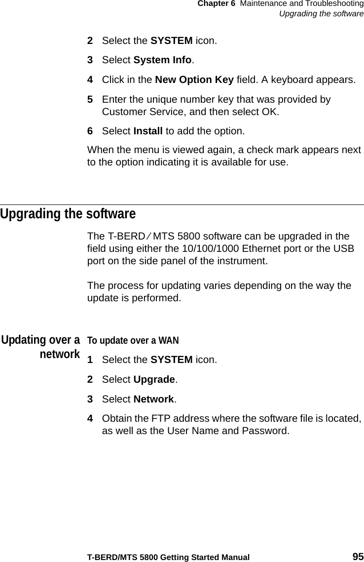 Chapter 6 Maintenance and TroubleshootingUpgrading the softwareT-BERD/MTS 5800 Getting Started Manual 952Select the SYSTEM icon.3Select System Info.4Click in the New Option Key field. A keyboard appears.5Enter the unique number key that was provided by Customer Service, and then select OK.6Select Install to add the option.When the menu is viewed again, a check mark appears next to the option indicating it is available for use.Upgrading the softwareThe T-BERD ⁄ MTS 5800 software can be upgraded in the field using either the 10/100/1000 Ethernet port or the USB port on the side panel of the instrument.The process for updating varies depending on the way the update is performed.Updating over anetworkTo update over a WAN1Select the SYSTEM icon.2Select Upgrade.3Select Network.4Obtain the FTP address where the software file is located, as well as the User Name and Password.