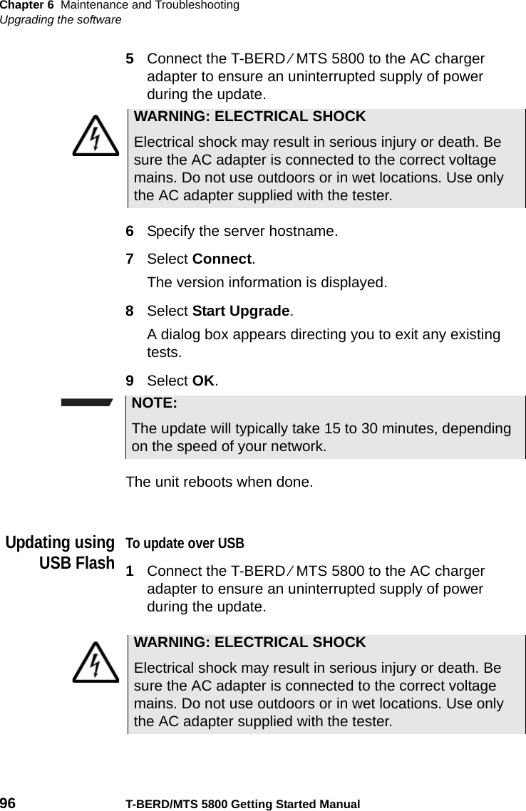 Chapter 6 Maintenance and TroubleshootingUpgrading the software96 T-BERD/MTS 5800 Getting Started Manual5Connect the T-BERD ⁄ MTS 5800 to the AC charger adapter to ensure an uninterrupted supply of power during the update.6Specify the server hostname.7Select Connect.The version information is displayed.8Select Start Upgrade.A dialog box appears directing you to exit any existing tests.9Select OK.The unit reboots when done.Updating usingUSB FlashTo update over USB1Connect the T-BERD ⁄ MTS 5800 to the AC charger adapter to ensure an uninterrupted supply of power during the update.WARNING: ELECTRICAL SHOCKElectrical shock may result in serious injury or death. Be sure the AC adapter is connected to the correct voltage mains. Do not use outdoors or in wet locations. Use only the AC adapter supplied with the tester.NOTE:The update will typically take 15 to 30 minutes, depending on the speed of your network.WARNING: ELECTRICAL SHOCKElectrical shock may result in serious injury or death. Be sure the AC adapter is connected to the correct voltage mains. Do not use outdoors or in wet locations. Use only the AC adapter supplied with the tester.