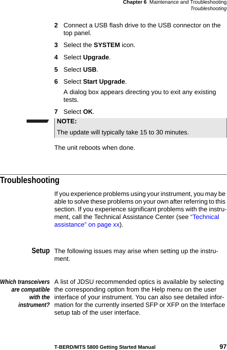 Chapter 6 Maintenance and TroubleshootingTroubleshootingT-BERD/MTS 5800 Getting Started Manual 972Connect a USB flash drive to the USB connector on the top panel.3Select the SYSTEM icon.4Select Upgrade.5Select USB.6Select Start Upgrade.A dialog box appears directing you to exit any existing tests.7Select OK.The unit reboots when done.TroubleshootingIf you experience problems using your instrument, you may be able to solve these problems on your own after referring to this section. If you experience significant problems with the instru-ment, call the Technical Assistance Center (see “Technical assistance” on page xx).SetupThe following issues may arise when setting up the instru-ment.Which transceiversare compatiblewith theinstrument?A list of JDSU recommended optics is available by selecting the corresponding option from the Help menu on the user interface of your instrument. You can also see detailed infor-mation for the currently inserted SFP or XFP on the Interface setup tab of the user interface.NOTE:The update will typically take 15 to 30 minutes.