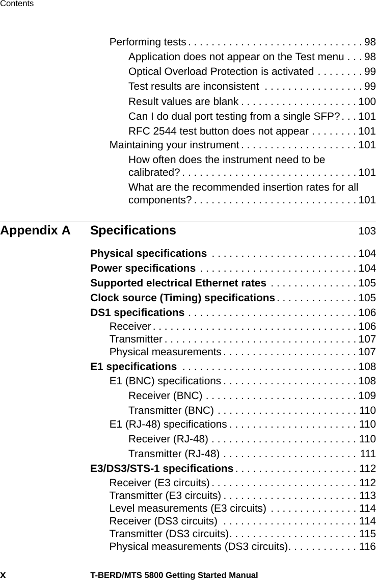 ContentsxT-BERD/MTS 5800 Getting Started ManualPerforming tests . . . . . . . . . . . . . . . . . . . . . . . . . . . . . . 98Application does not appear on the Test menu . . . 98Optical Overload Protection is activated . . . . . . . . 99Test results are inconsistent  . . . . . . . . . . . . . . . . . 99Result values are blank . . . . . . . . . . . . . . . . . . . . 100Can I do dual port testing from a single SFP?. . . 101RFC 2544 test button does not appear . . . . . . . . 101Maintaining your instrument . . . . . . . . . . . . . . . . . . . . 101How often does the instrument need to be calibrated? . . . . . . . . . . . . . . . . . . . . . . . . . . . . . . 101What are the recommended insertion rates for all components? . . . . . . . . . . . . . . . . . . . . . . . . . . . . 101Appendix A Specifications 103Physical specifications . . . . . . . . . . . . . . . . . . . . . . . . . 104Power specifications . . . . . . . . . . . . . . . . . . . . . . . . . . . 104Supported electrical Ethernet rates . . . . . . . . . . . . . . . 105Clock source (Timing) specifications. . . . . . . . . . . . . . 105DS1 specifications . . . . . . . . . . . . . . . . . . . . . . . . . . . . . 106Receiver . . . . . . . . . . . . . . . . . . . . . . . . . . . . . . . . . . . 106Transmitter . . . . . . . . . . . . . . . . . . . . . . . . . . . . . . . . . 107Physical measurements . . . . . . . . . . . . . . . . . . . . . . . 107E1 specifications  . . . . . . . . . . . . . . . . . . . . . . . . . . . . . . 108E1 (BNC) specifications . . . . . . . . . . . . . . . . . . . . . . . 108Receiver (BNC) . . . . . . . . . . . . . . . . . . . . . . . . . . 109Transmitter (BNC) . . . . . . . . . . . . . . . . . . . . . . . . 110E1 (RJ-48) specifications . . . . . . . . . . . . . . . . . . . . . . 110Receiver (RJ-48) . . . . . . . . . . . . . . . . . . . . . . . . . 110Transmitter (RJ-48) . . . . . . . . . . . . . . . . . . . . . . . 111E3/DS3/STS-1 specifications . . . . . . . . . . . . . . . . . . . . . 112Receiver (E3 circuits) . . . . . . . . . . . . . . . . . . . . . . . . . 112Transmitter (E3 circuits) . . . . . . . . . . . . . . . . . . . . . . . 113Level measurements (E3 circuits) . . . . . . . . . . . . . . . 114Receiver (DS3 circuits)  . . . . . . . . . . . . . . . . . . . . . . . 114Transmitter (DS3 circuits). . . . . . . . . . . . . . . . . . . . . . 115Physical measurements (DS3 circuits). . . . . . . . . . . . 116